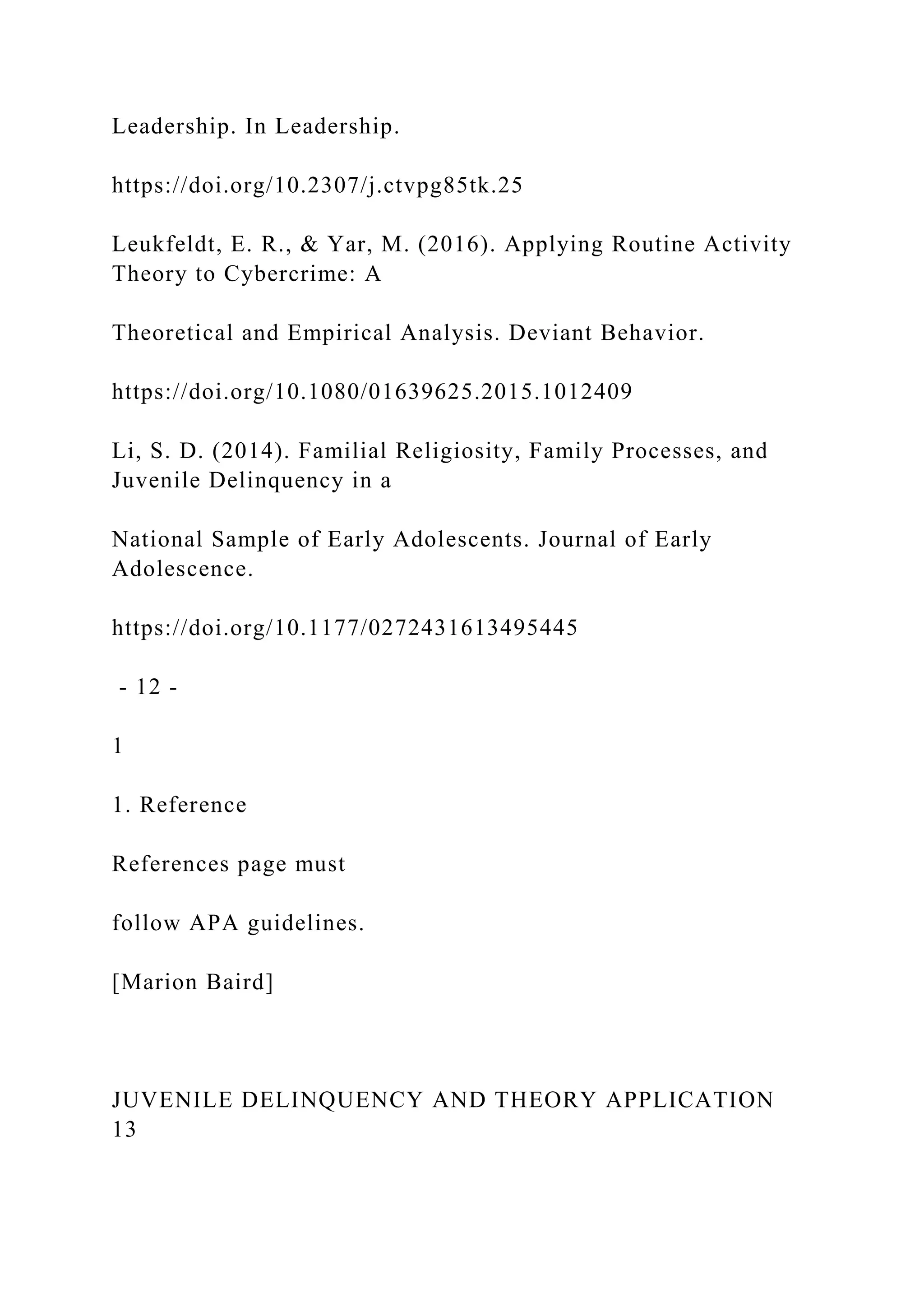 Leadership. In Leadership.
https://doi.org/10.2307/j.ctvpg85tk.25
Leukfeldt, E. R., & Yar, M. (2016). Applying Routine Activity
Theory to Cybercrime: A
Theoretical and Empirical Analysis. Deviant Behavior.
https://doi.org/10.1080/01639625.2015.1012409
Li, S. D. (2014). Familial Religiosity, Family Processes, and
Juvenile Delinquency in a
National Sample of Early Adolescents. Journal of Early
Adolescence.
https://doi.org/10.1177/0272431613495445
- 12 -
1
1. Reference
References page must
follow APA guidelines.
[Marion Baird]
JUVENILE DELINQUENCY AND THEORY APPLICATION
13
 