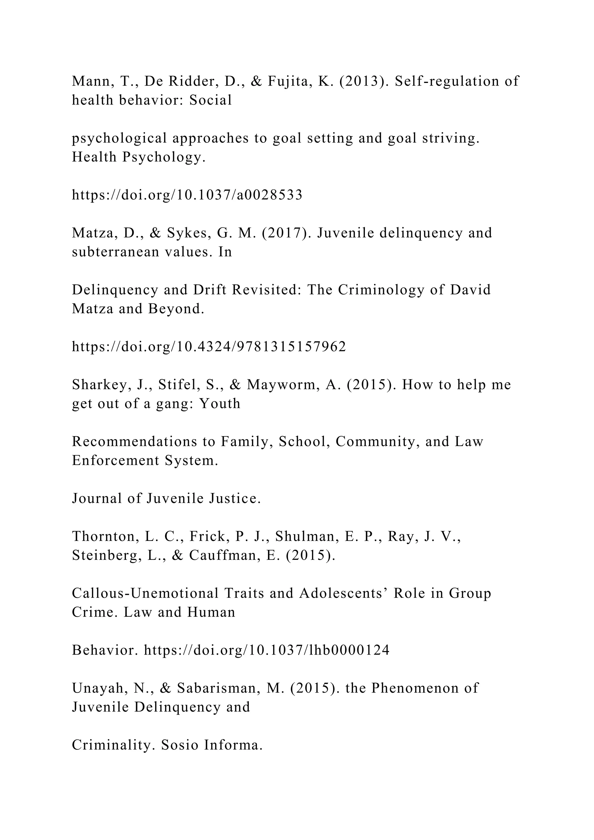 Mann, T., De Ridder, D., & Fujita, K. (2013). Self-regulation of
health behavior: Social
psychological approaches to goal setting and goal striving.
Health Psychology.
https://doi.org/10.1037/a0028533
Matza, D., & Sykes, G. M. (2017). Juvenile delinquency and
subterranean values. In
Delinquency and Drift Revisited: The Criminology of David
Matza and Beyond.
https://doi.org/10.4324/9781315157962
Sharkey, J., Stifel, S., & Mayworm, A. (2015). How to help me
get out of a gang: Youth
Recommendations to Family, School, Community, and Law
Enforcement System.
Journal of Juvenile Justice.
Thornton, L. C., Frick, P. J., Shulman, E. P., Ray, J. V.,
Steinberg, L., & Cauffman, E. (2015).
Callous-Unemotional Traits and Adolescents’ Role in Group
Crime. Law and Human
Behavior. https://doi.org/10.1037/lhb0000124
Unayah, N., & Sabarisman, M. (2015). the Phenomenon of
Juvenile Delinquency and
Criminality. Sosio Informa.
 