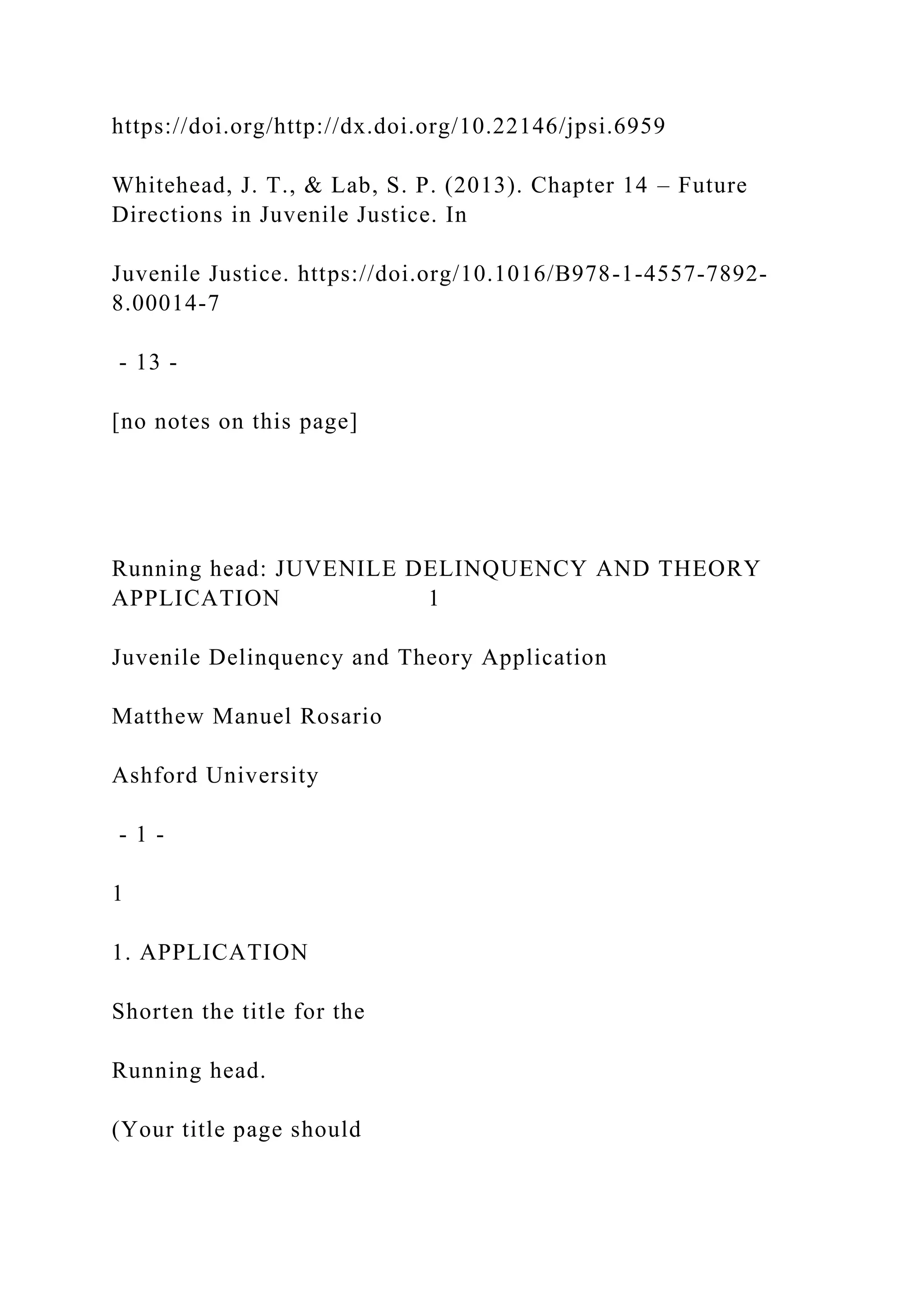 https://doi.org/http://dx.doi.org/10.22146/jpsi.6959
Whitehead, J. T., & Lab, S. P. (2013). Chapter 14 – Future
Directions in Juvenile Justice. In
Juvenile Justice. https://doi.org/10.1016/B978-1-4557-7892-
8.00014-7
- 13 -
[no notes on this page]
Running head: JUVENILE DELINQUENCY AND THEORY
APPLICATION 1
Juvenile Delinquency and Theory Application
Matthew Manuel Rosario
Ashford University
- 1 -
1
1. APPLICATION
Shorten the title for the
Running head.
(Your title page should
 