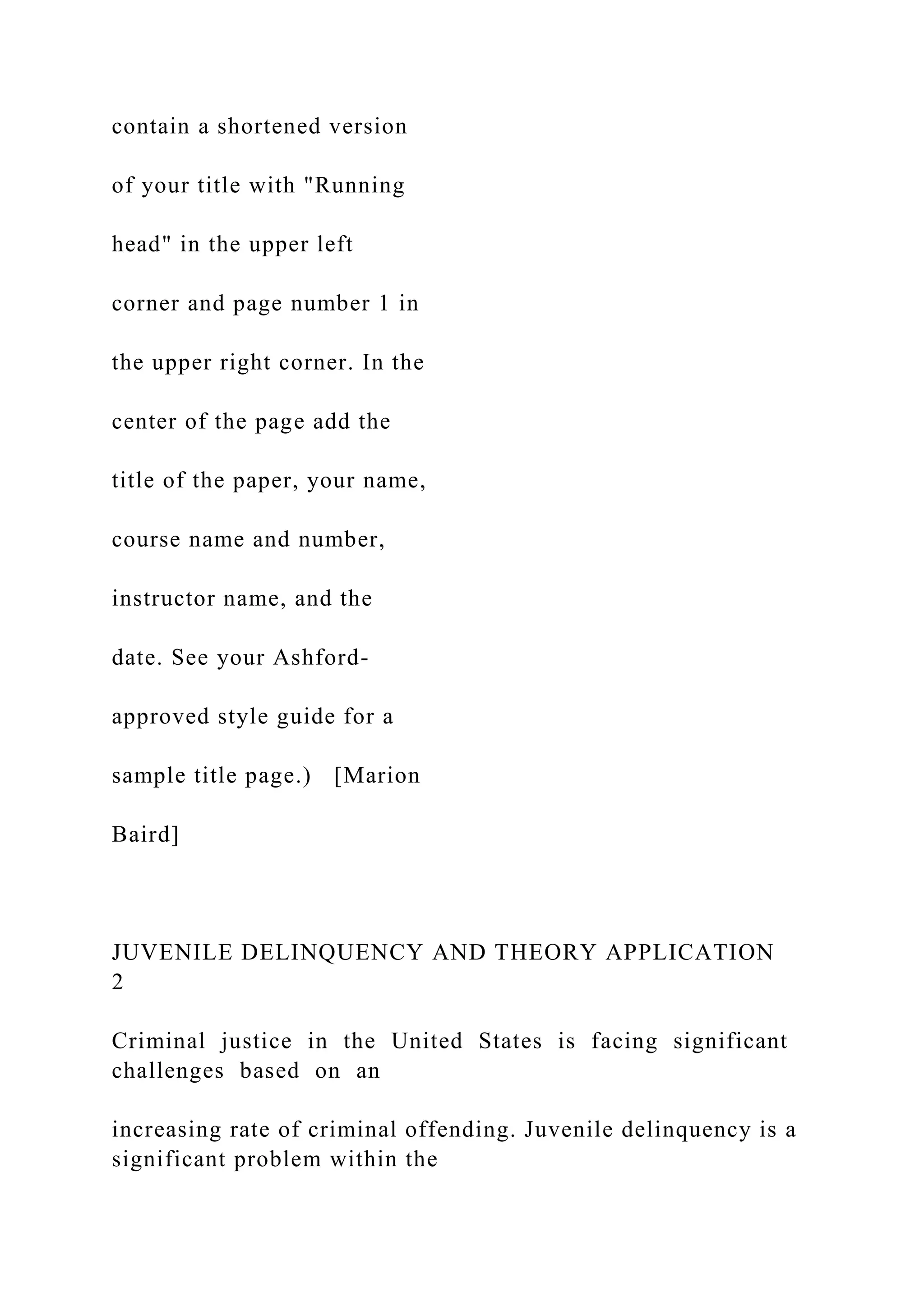 contain a shortened version
of your title with "Running
head" in the upper left
corner and page number 1 in
the upper right corner. In the
center of the page add the
title of the paper, your name,
course name and number,
instructor name, and the
date. See your Ashford-
approved style guide for a
sample title page.) [Marion
Baird]
JUVENILE DELINQUENCY AND THEORY APPLICATION
2
Criminal justice in the United States is facing significant
challenges based on an
increasing rate of criminal offending. Juvenile delinquency is a
significant problem within the
 