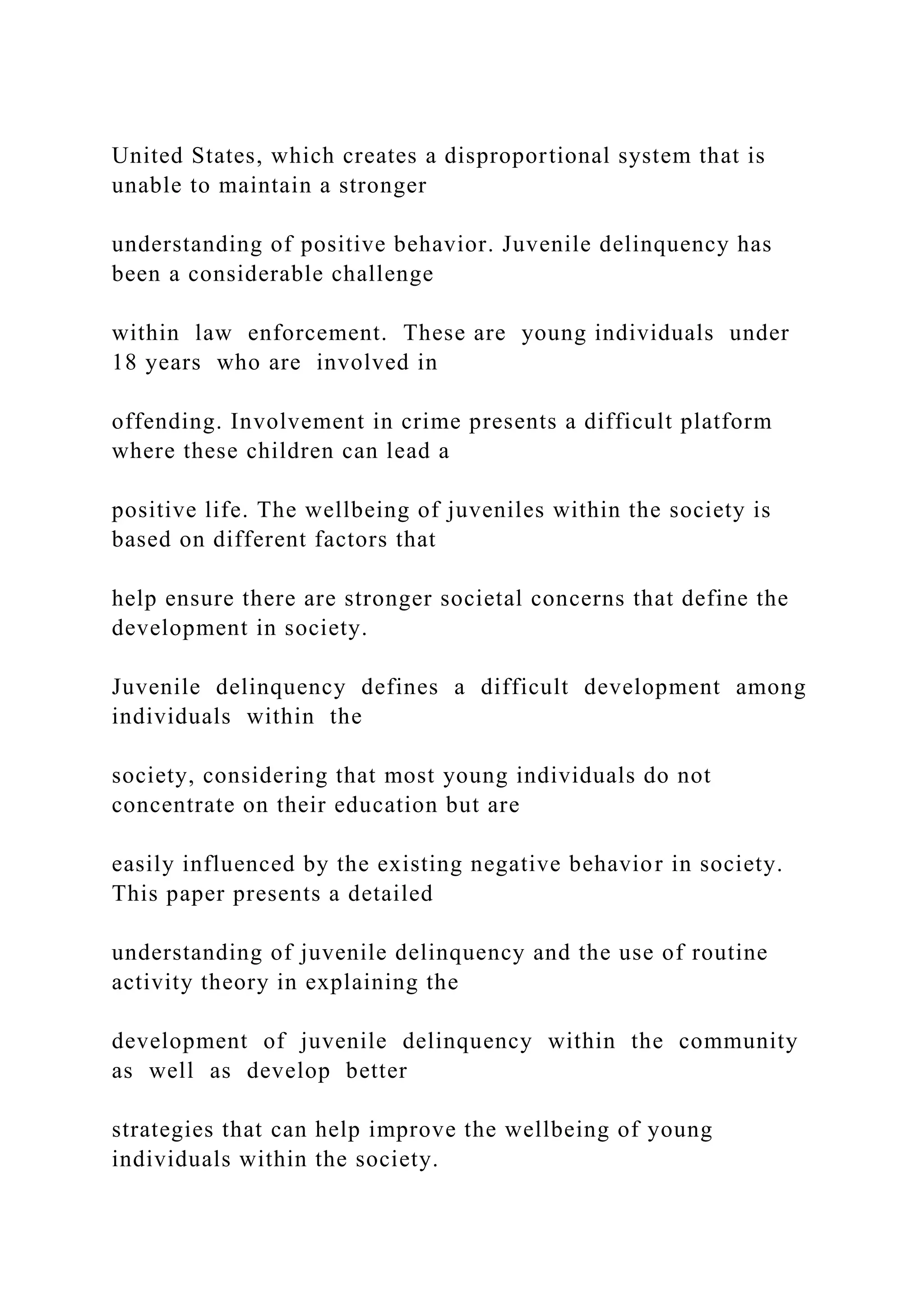 United States, which creates a disproportional system that is
unable to maintain a stronger
understanding of positive behavior. Juvenile delinquency has
been a considerable challenge
within law enforcement. These are young individuals under
18 years who are involved in
offending. Involvement in crime presents a difficult platform
where these children can lead a
positive life. The wellbeing of juveniles within the society is
based on different factors that
help ensure there are stronger societal concerns that define the
development in society.
Juvenile delinquency defines a difficult development among
individuals within the
society, considering that most young individuals do not
concentrate on their education but are
easily influenced by the existing negative behavior in society.
This paper presents a detailed
understanding of juvenile delinquency and the use of routine
activity theory in explaining the
development of juvenile delinquency within the community
as well as develop better
strategies that can help improve the wellbeing of young
individuals within the society.
 