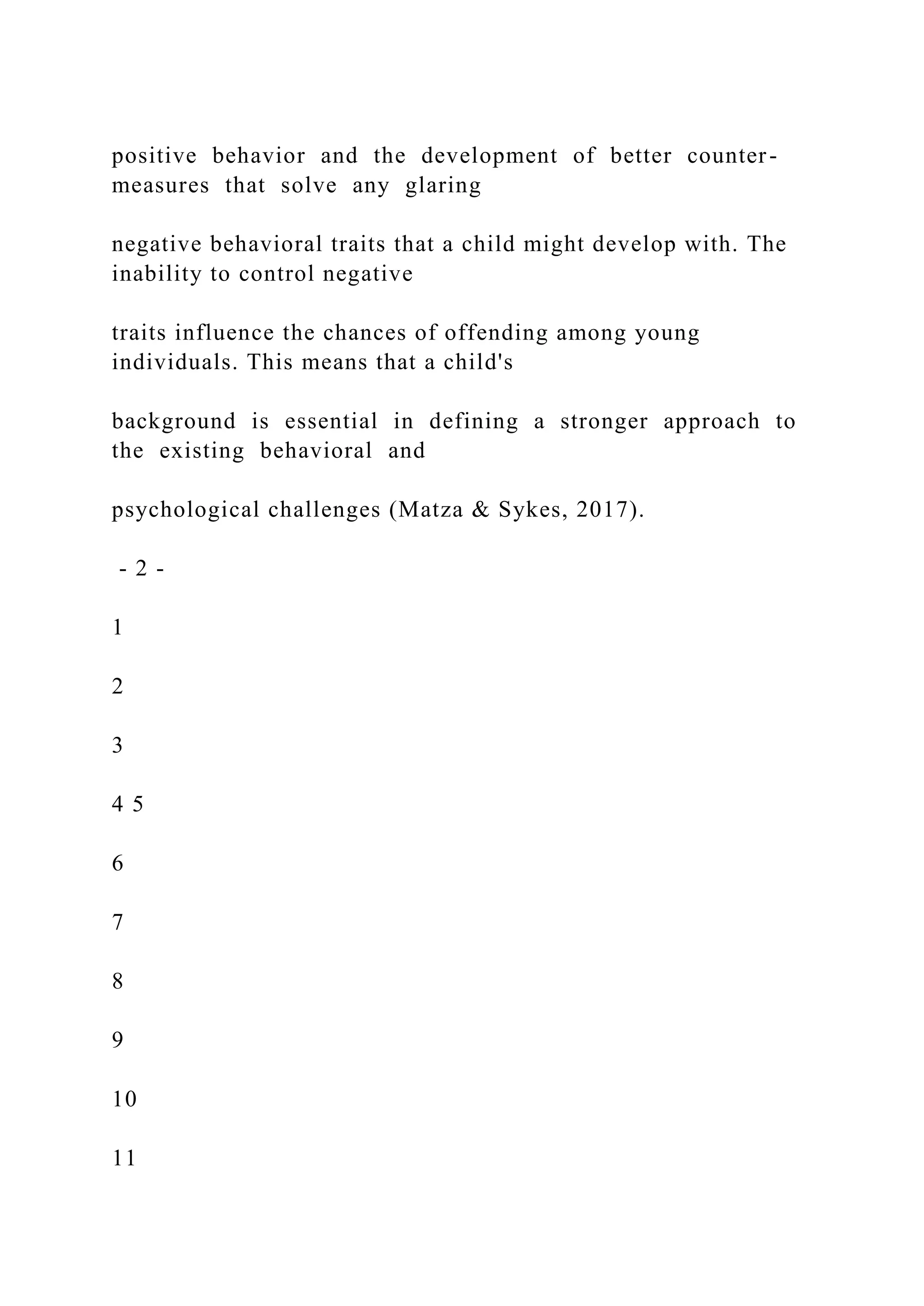 positive behavior and the development of better counter-
measures that solve any glaring
negative behavioral traits that a child might develop with. The
inability to control negative
traits influence the chances of offending among young
individuals. This means that a child's
background is essential in defining a stronger approach to
the existing behavioral and
psychological challenges (Matza & Sykes, 2017).
- 2 -
1
2
3
4 5
6
7
8
9
10
11
 