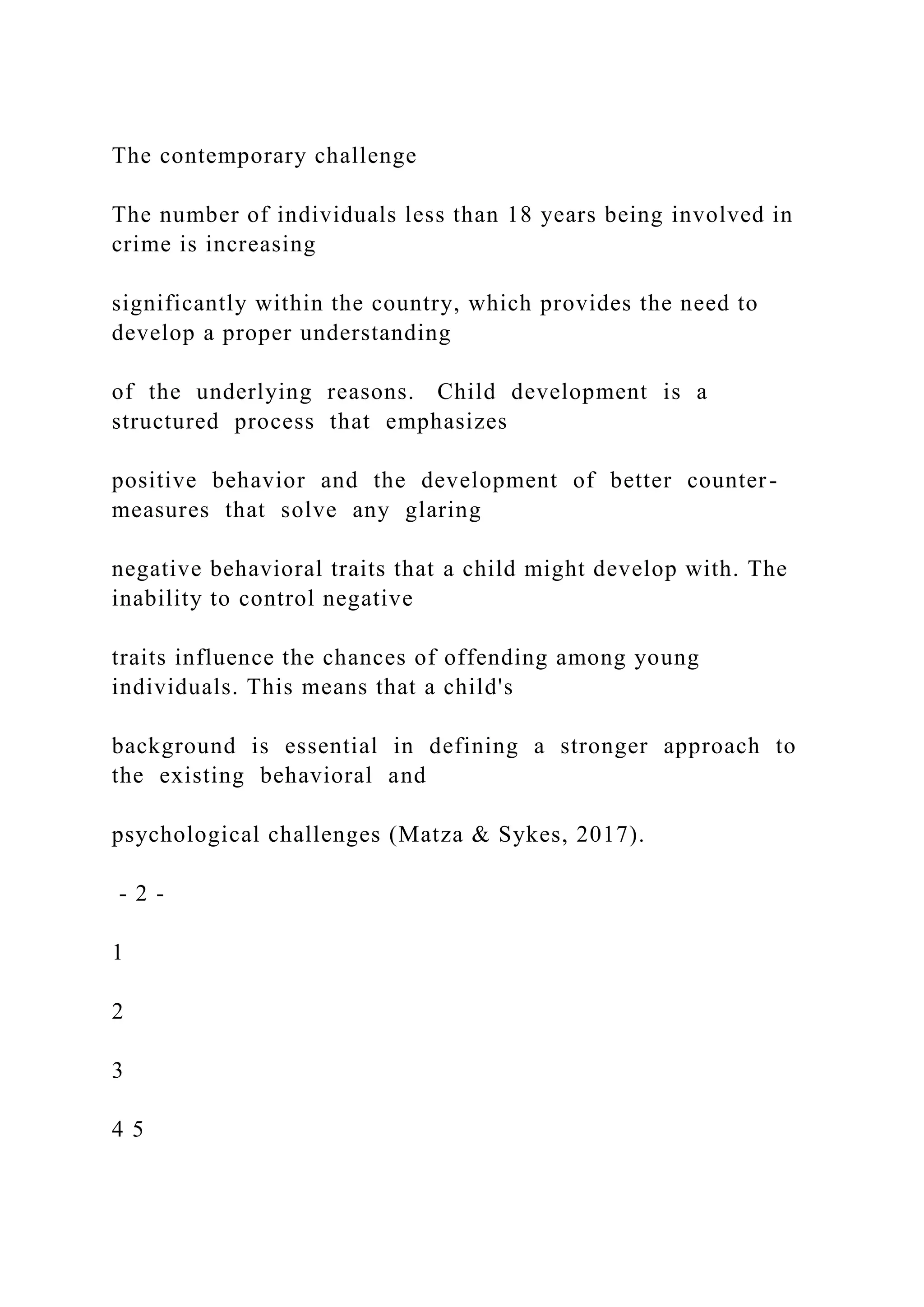 The contemporary challenge
The number of individuals less than 18 years being involved in
crime is increasing
significantly within the country, which provides the need to
develop a proper understanding
of the underlying reasons. Child development is a
structured process that emphasizes
positive behavior and the development of better counter-
measures that solve any glaring
negative behavioral traits that a child might develop with. The
inability to control negative
traits influence the chances of offending among young
individuals. This means that a child's
background is essential in defining a stronger approach to
the existing behavioral and
psychological challenges (Matza & Sykes, 2017).
- 2 -
1
2
3
4 5
 