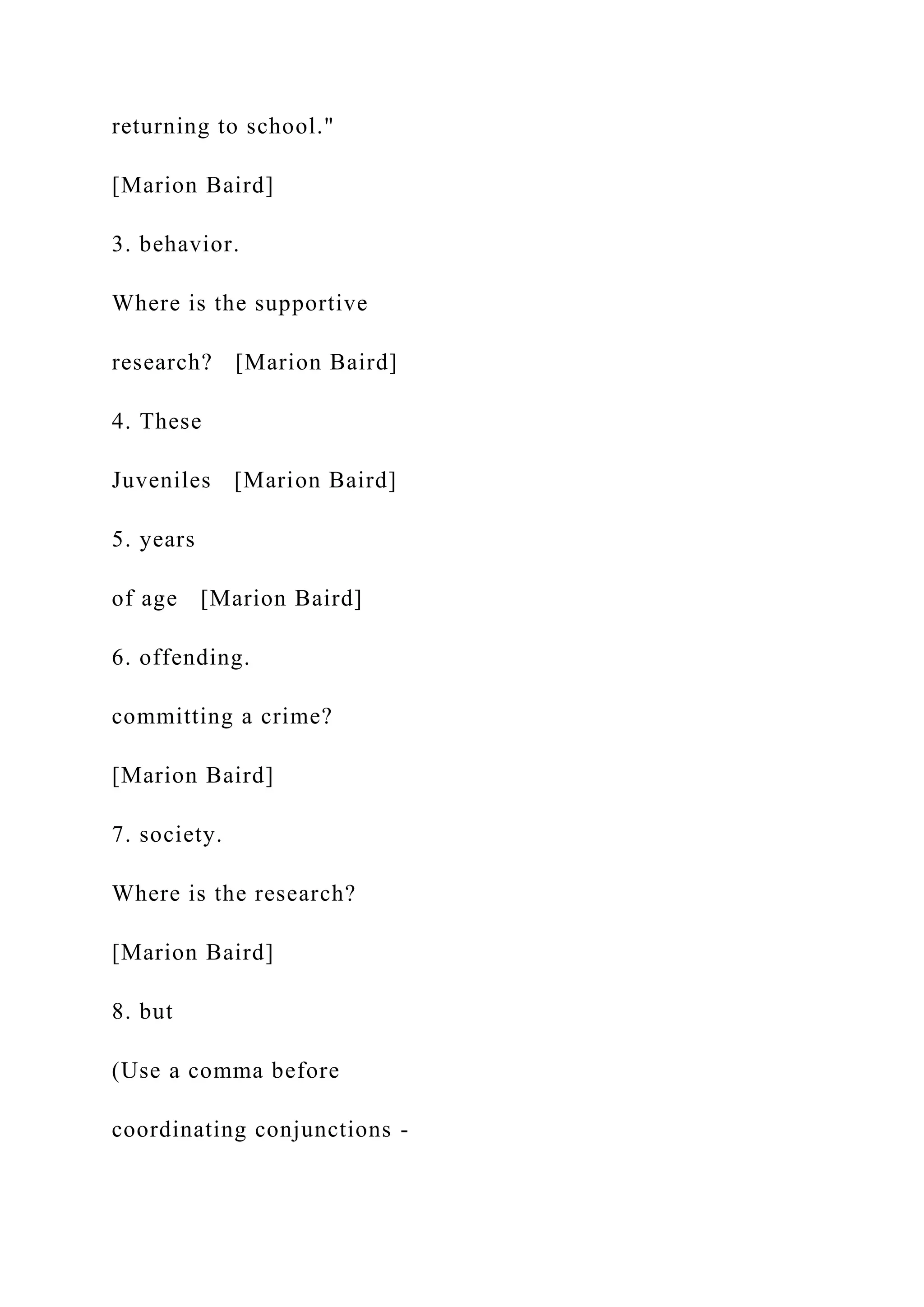 returning to school."
[Marion Baird]
3. behavior.
Where is the supportive
research? [Marion Baird]
4. These
Juveniles [Marion Baird]
5. years
of age [Marion Baird]
6. offending.
committing a crime?
[Marion Baird]
7. society.
Where is the research?
[Marion Baird]
8. but
(Use a comma before
coordinating conjunctions -
 