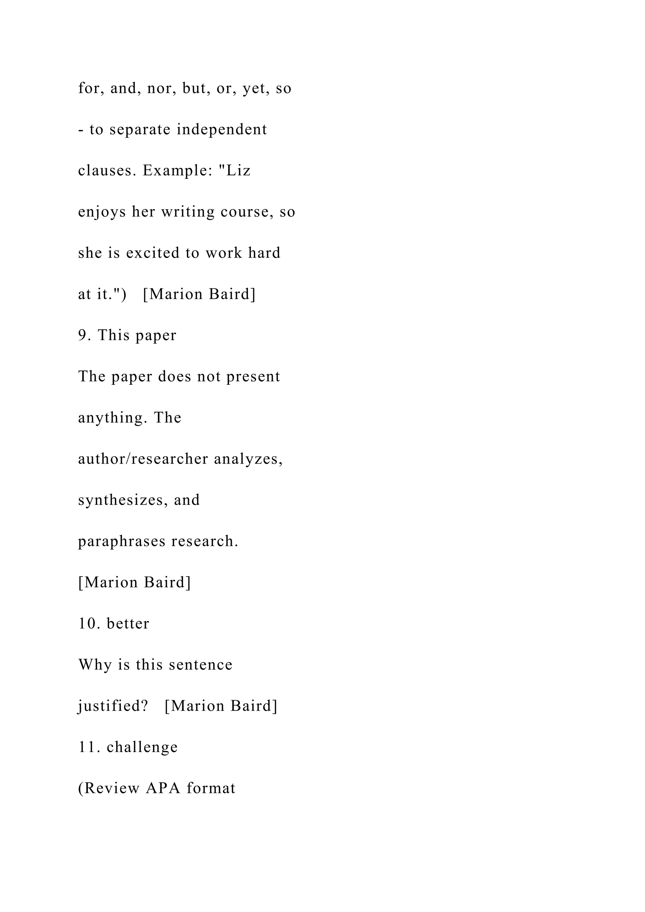 for, and, nor, but, or, yet, so
- to separate independent
clauses. Example: "Liz
enjoys her writing course, so
she is excited to work hard
at it.") [Marion Baird]
9. This paper
The paper does not present
anything. The
author/researcher analyzes,
synthesizes, and
paraphrases research.
[Marion Baird]
10. better
Why is this sentence
justified? [Marion Baird]
11. challenge
(Review APA format
 