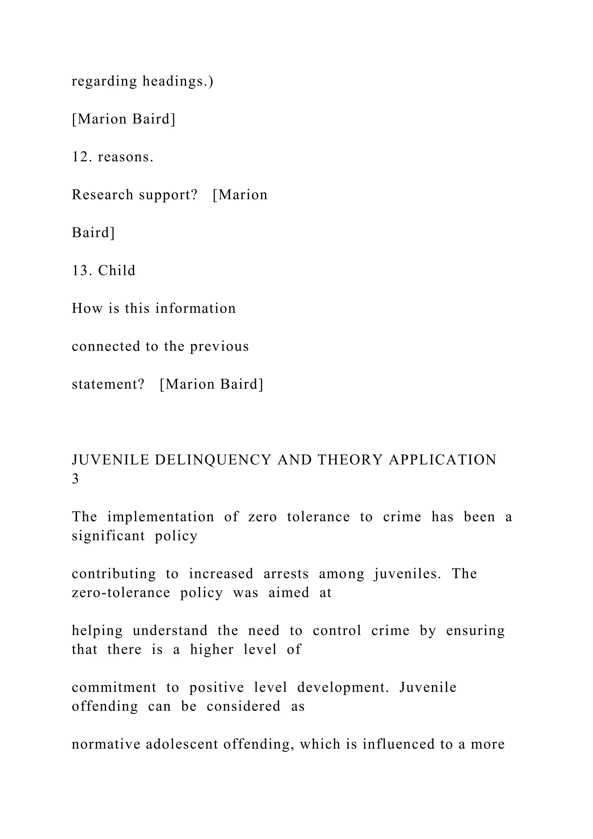 regarding headings.)
[Marion Baird]
12. reasons.
Research support? [Marion
Baird]
13. Child
How is this information
connected to the previous
statement? [Marion Baird]
JUVENILE DELINQUENCY AND THEORY APPLICATION
3
The implementation of zero tolerance to crime has been a
significant policy
contributing to increased arrests among juveniles. The
zero-tolerance policy was aimed at
helping understand the need to control crime by ensuring
that there is a higher level of
commitment to positive level development. Juvenile
offending can be considered as
normative adolescent offending, which is influenced to a more
 