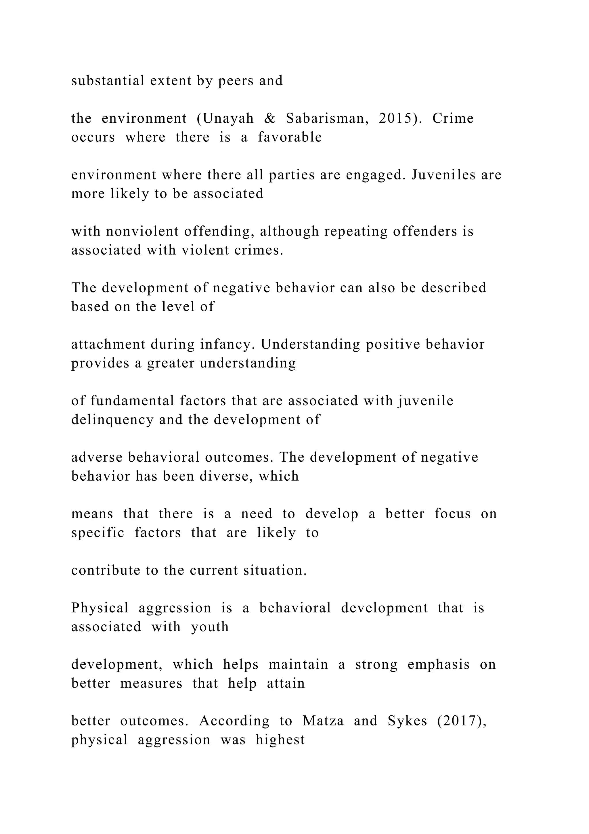 substantial extent by peers and
the environment (Unayah & Sabarisman, 2015). Crime
occurs where there is a favorable
environment where there all parties are engaged. Juveniles are
more likely to be associated
with nonviolent offending, although repeating offenders is
associated with violent crimes.
The development of negative behavior can also be described
based on the level of
attachment during infancy. Understanding positive behavior
provides a greater understanding
of fundamental factors that are associated with juvenile
delinquency and the development of
adverse behavioral outcomes. The development of negative
behavior has been diverse, which
means that there is a need to develop a better focus on
specific factors that are likely to
contribute to the current situation.
Physical aggression is a behavioral development that is
associated with youth
development, which helps maintain a strong emphasis on
better measures that help attain
better outcomes. According to Matza and Sykes (2017),
physical aggression was highest
 