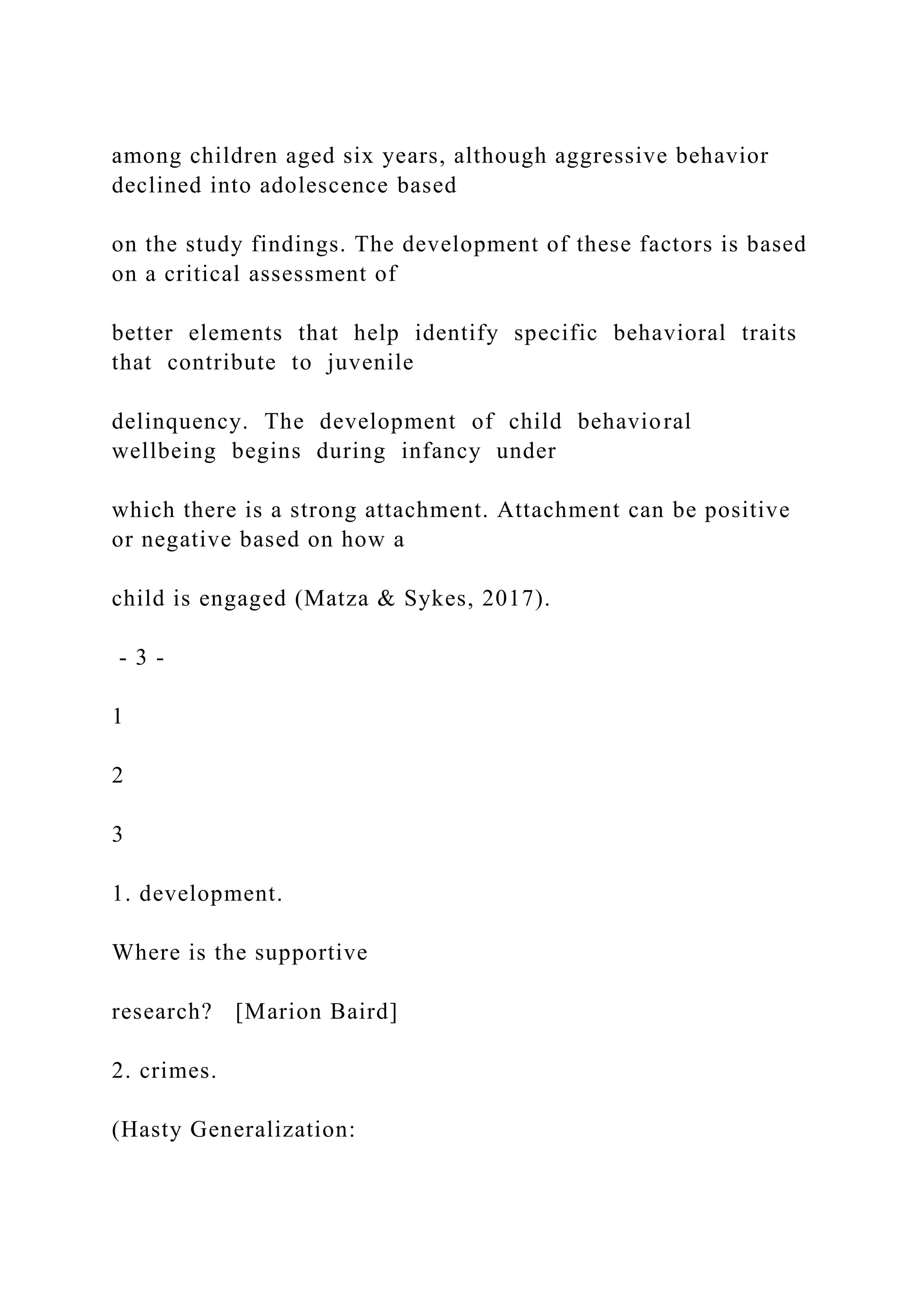 among children aged six years, although aggressive behavior
declined into adolescence based
on the study findings. The development of these factors is based
on a critical assessment of
better elements that help identify specific behavioral traits
that contribute to juvenile
delinquency. The development of child behavioral
wellbeing begins during infancy under
which there is a strong attachment. Attachment can be positive
or negative based on how a
child is engaged (Matza & Sykes, 2017).
- 3 -
1
2
3
1. development.
Where is the supportive
research? [Marion Baird]
2. crimes.
(Hasty Generalization:
 