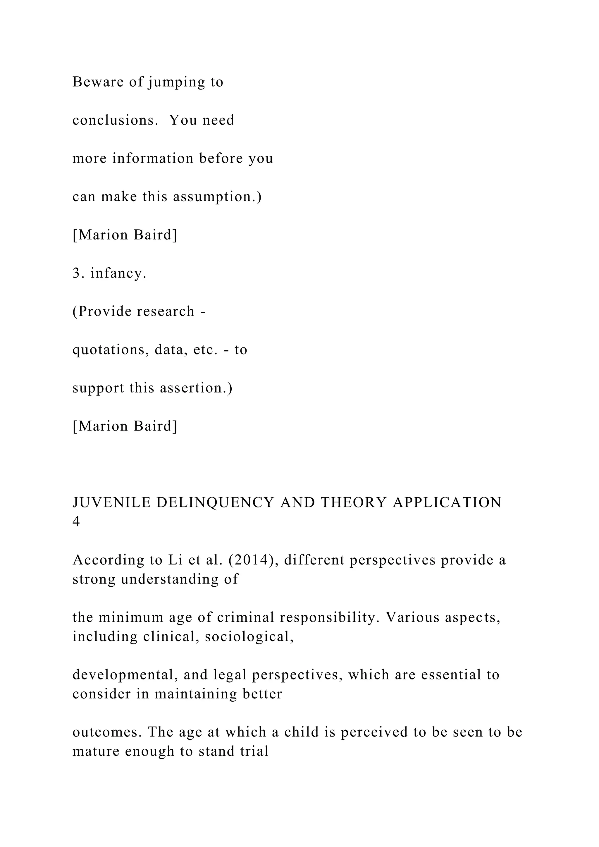 Beware of jumping to
conclusions. You need
more information before you
can make this assumption.)
[Marion Baird]
3. infancy.
(Provide research -
quotations, data, etc. - to
support this assertion.)
[Marion Baird]
JUVENILE DELINQUENCY AND THEORY APPLICATION
4
According to Li et al. (2014), different perspectives provide a
strong understanding of
the minimum age of criminal responsibility. Various aspects,
including clinical, sociological,
developmental, and legal perspectives, which are essential to
consider in maintaining better
outcomes. The age at which a child is perceived to be seen to be
mature enough to stand trial
 