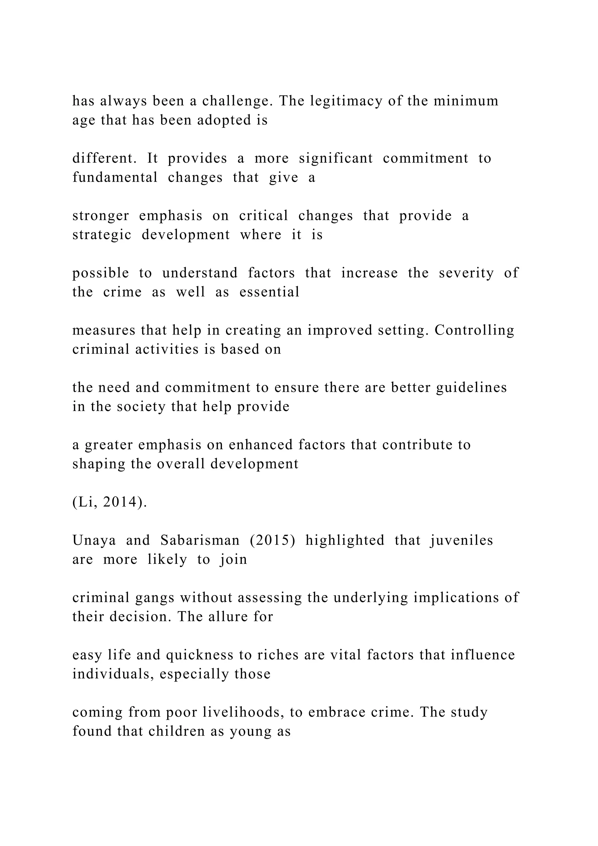 has always been a challenge. The legitimacy of the minimum
age that has been adopted is
different. It provides a more significant commitment to
fundamental changes that give a
stronger emphasis on critical changes that provide a
strategic development where it is
possible to understand factors that increase the severity of
the crime as well as essential
measures that help in creating an improved setting. Controlling
criminal activities is based on
the need and commitment to ensure there are better guidelines
in the society that help provide
a greater emphasis on enhanced factors that contribute to
shaping the overall development
(Li, 2014).
Unaya and Sabarisman (2015) highlighted that juveniles
are more likely to join
criminal gangs without assessing the underlying implications of
their decision. The allure for
easy life and quickness to riches are vital factors that influence
individuals, especially those
coming from poor livelihoods, to embrace crime. The study
found that children as young as
 