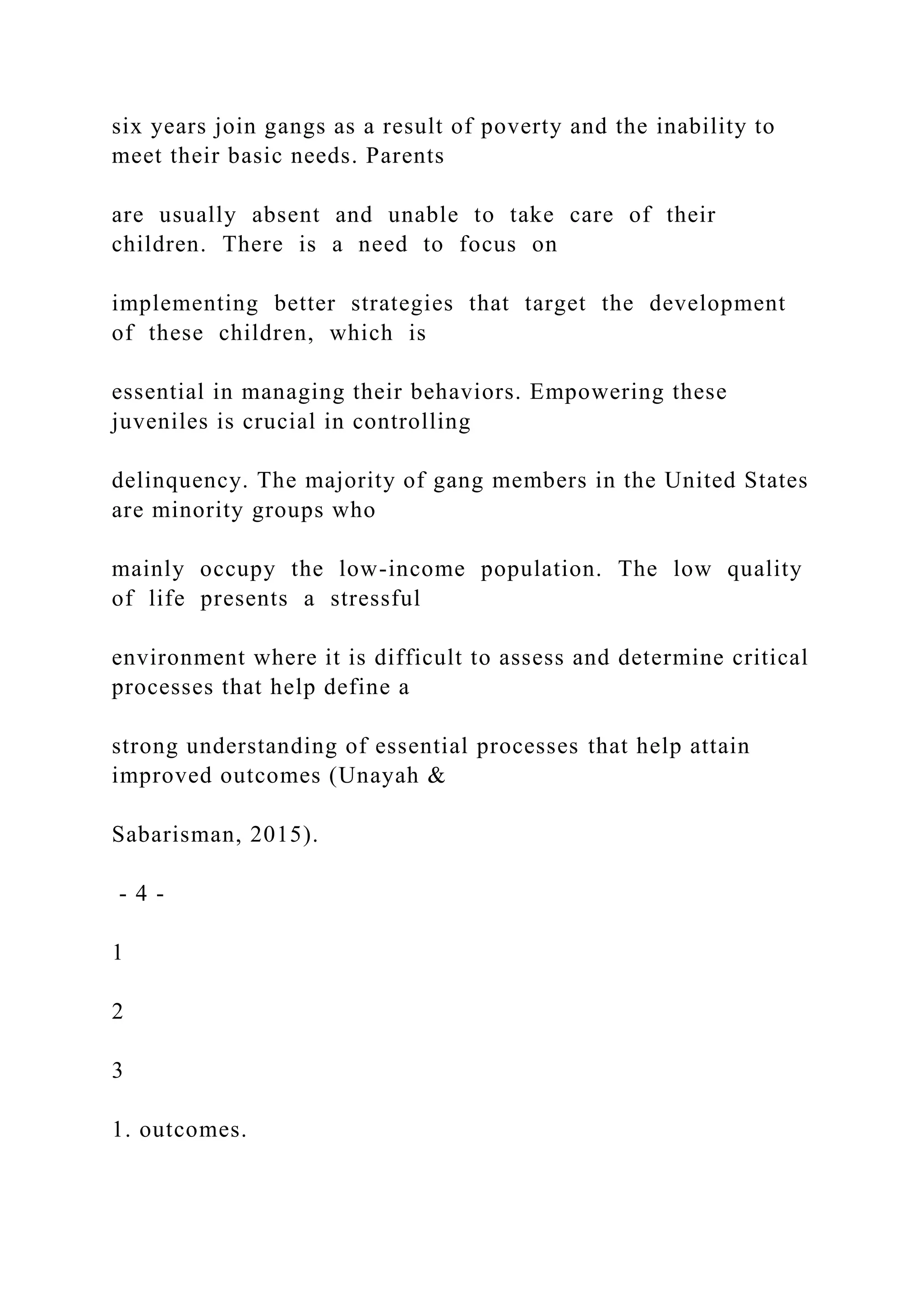six years join gangs as a result of poverty and the inability to
meet their basic needs. Parents
are usually absent and unable to take care of their
children. There is a need to focus on
implementing better strategies that target the development
of these children, which is
essential in managing their behaviors. Empowering these
juveniles is crucial in controlling
delinquency. The majority of gang members in the United States
are minority groups who
mainly occupy the low-income population. The low quality
of life presents a stressful
environment where it is difficult to assess and determine critical
processes that help define a
strong understanding of essential processes that help attain
improved outcomes (Unayah &
Sabarisman, 2015).
- 4 -
1
2
3
1. outcomes.
 