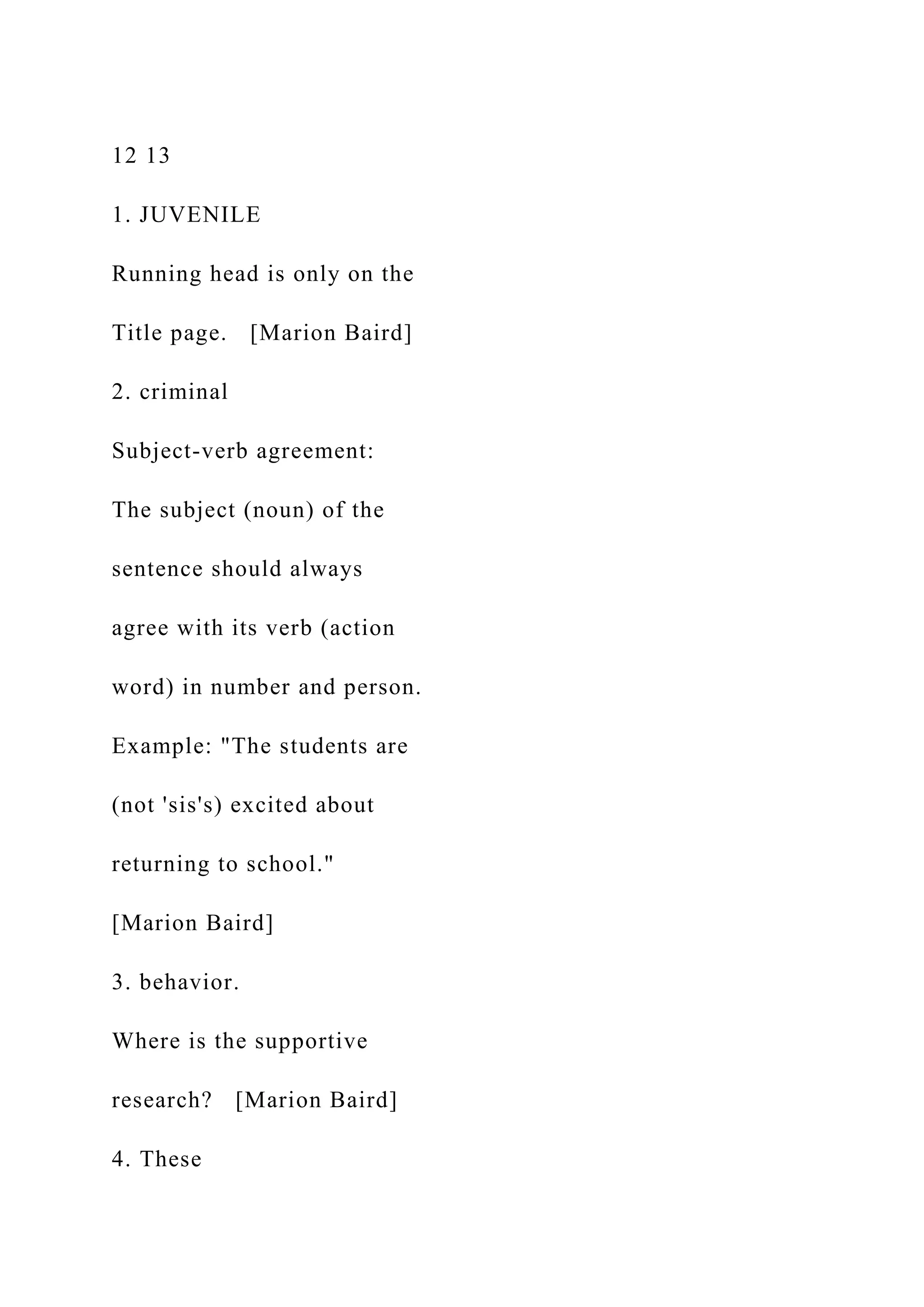 12 13
1. JUVENILE
Running head is only on the
Title page. [Marion Baird]
2. criminal
Subject-verb agreement:
The subject (noun) of the
sentence should always
agree with its verb (action
word) in number and person.
Example: "The students are
(not 'sis's) excited about
returning to school."
[Marion Baird]
3. behavior.
Where is the supportive
research? [Marion Baird]
4. These
 