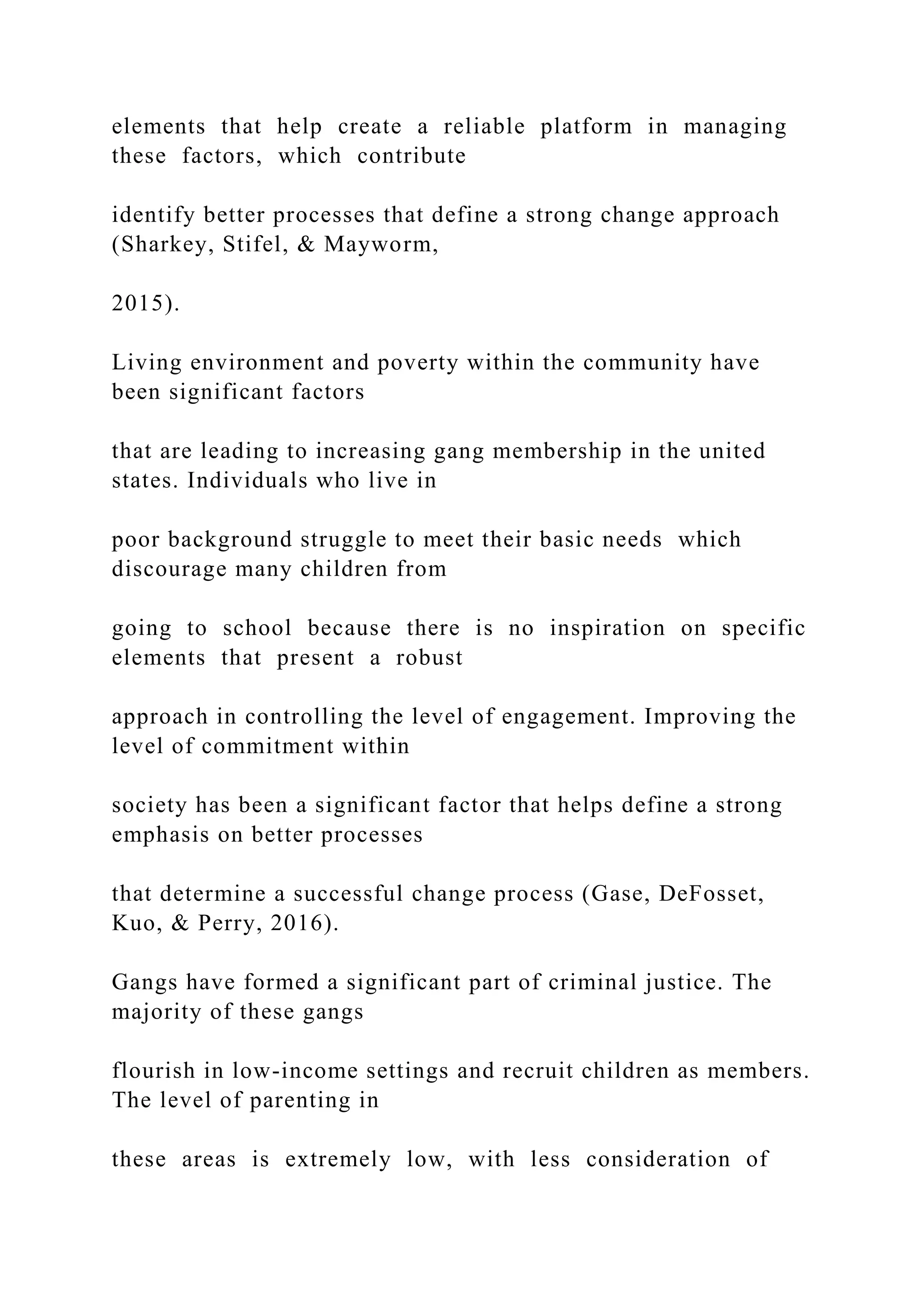 elements that help create a reliable platform in managing
these factors, which contribute
identify better processes that define a strong change approach
(Sharkey, Stifel, & Mayworm,
2015).
Living environment and poverty within the community have
been significant factors
that are leading to increasing gang membership in the united
states. Individuals who live in
poor background struggle to meet their basic needs which
discourage many children from
going to school because there is no inspiration on specific
elements that present a robust
approach in controlling the level of engagement. Improving the
level of commitment within
society has been a significant factor that helps define a strong
emphasis on better processes
that determine a successful change process (Gase, DeFosset,
Kuo, & Perry, 2016).
Gangs have formed a significant part of criminal justice. The
majority of these gangs
flourish in low-income settings and recruit children as members.
The level of parenting in
these areas is extremely low, with less consideration of
 