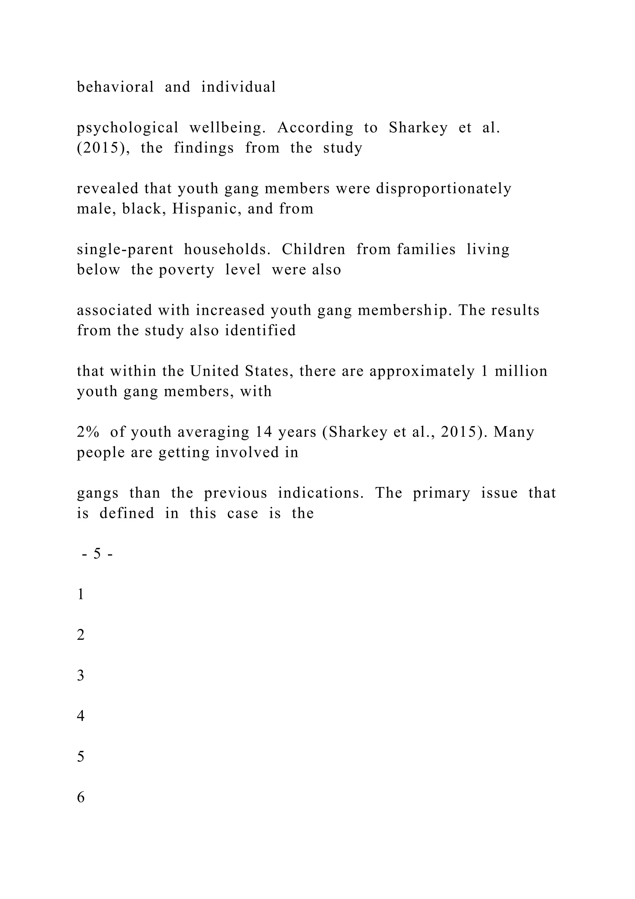 behavioral and individual
psychological wellbeing. According to Sharkey et al.
(2015), the findings from the study
revealed that youth gang members were disproportionately
male, black, Hispanic, and from
single-parent households. Children from families living
below the poverty level were also
associated with increased youth gang membership. The results
from the study also identified
that within the United States, there are approximately 1 million
youth gang members, with
2% of youth averaging 14 years (Sharkey et al., 2015). Many
people are getting involved in
gangs than the previous indications. The primary issue that
is defined in this case is the
- 5 -
1
2
3
4
5
6
 