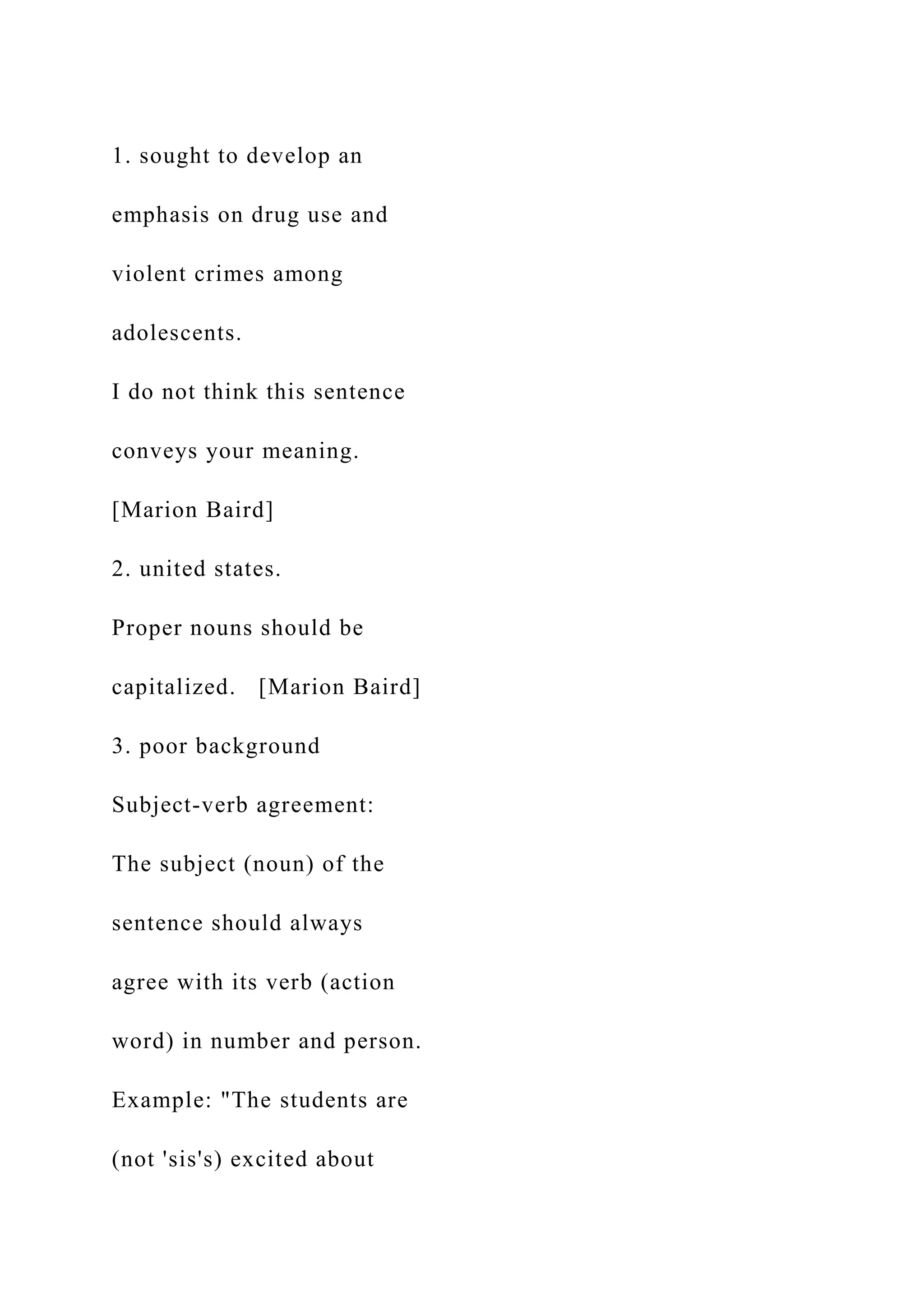 1. sought to develop an
emphasis on drug use and
violent crimes among
adolescents.
I do not think this sentence
conveys your meaning.
[Marion Baird]
2. united states.
Proper nouns should be
capitalized. [Marion Baird]
3. poor background
Subject-verb agreement:
The subject (noun) of the
sentence should always
agree with its verb (action
word) in number and person.
Example: "The students are
(not 'sis's) excited about
 