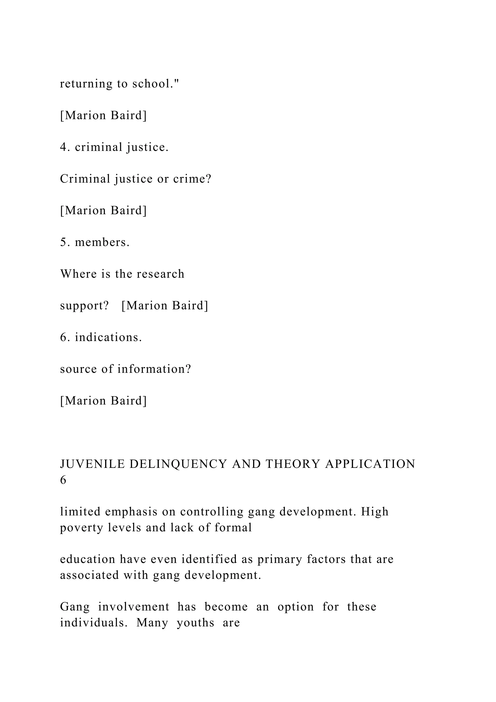 returning to school."
[Marion Baird]
4. criminal justice.
Criminal justice or crime?
[Marion Baird]
5. members.
Where is the research
support? [Marion Baird]
6. indications.
source of information?
[Marion Baird]
JUVENILE DELINQUENCY AND THEORY APPLICATION
6
limited emphasis on controlling gang development. High
poverty levels and lack of formal
education have even identified as primary factors that are
associated with gang development.
Gang involvement has become an option for these
individuals. Many youths are
 