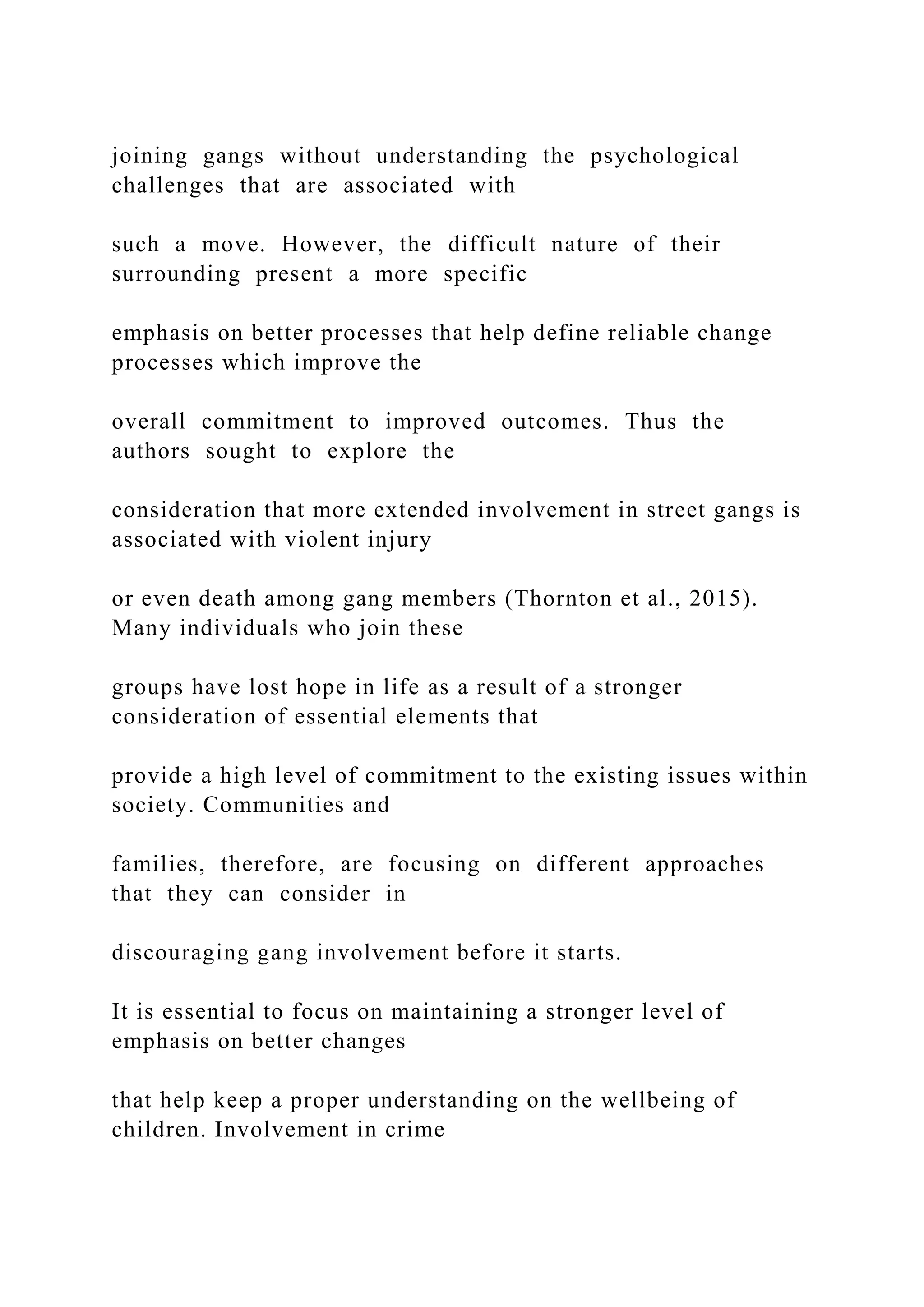 joining gangs without understanding the psychological
challenges that are associated with
such a move. However, the difficult nature of their
surrounding present a more specific
emphasis on better processes that help define reliable change
processes which improve the
overall commitment to improved outcomes. Thus the
authors sought to explore the
consideration that more extended involvement in street gangs is
associated with violent injury
or even death among gang members (Thornton et al., 2015).
Many individuals who join these
groups have lost hope in life as a result of a stronger
consideration of essential elements that
provide a high level of commitment to the existing issues within
society. Communities and
families, therefore, are focusing on different approaches
that they can consider in
discouraging gang involvement before it starts.
It is essential to focus on maintaining a stronger level of
emphasis on better changes
that help keep a proper understanding on the wellbeing of
children. Involvement in crime
 