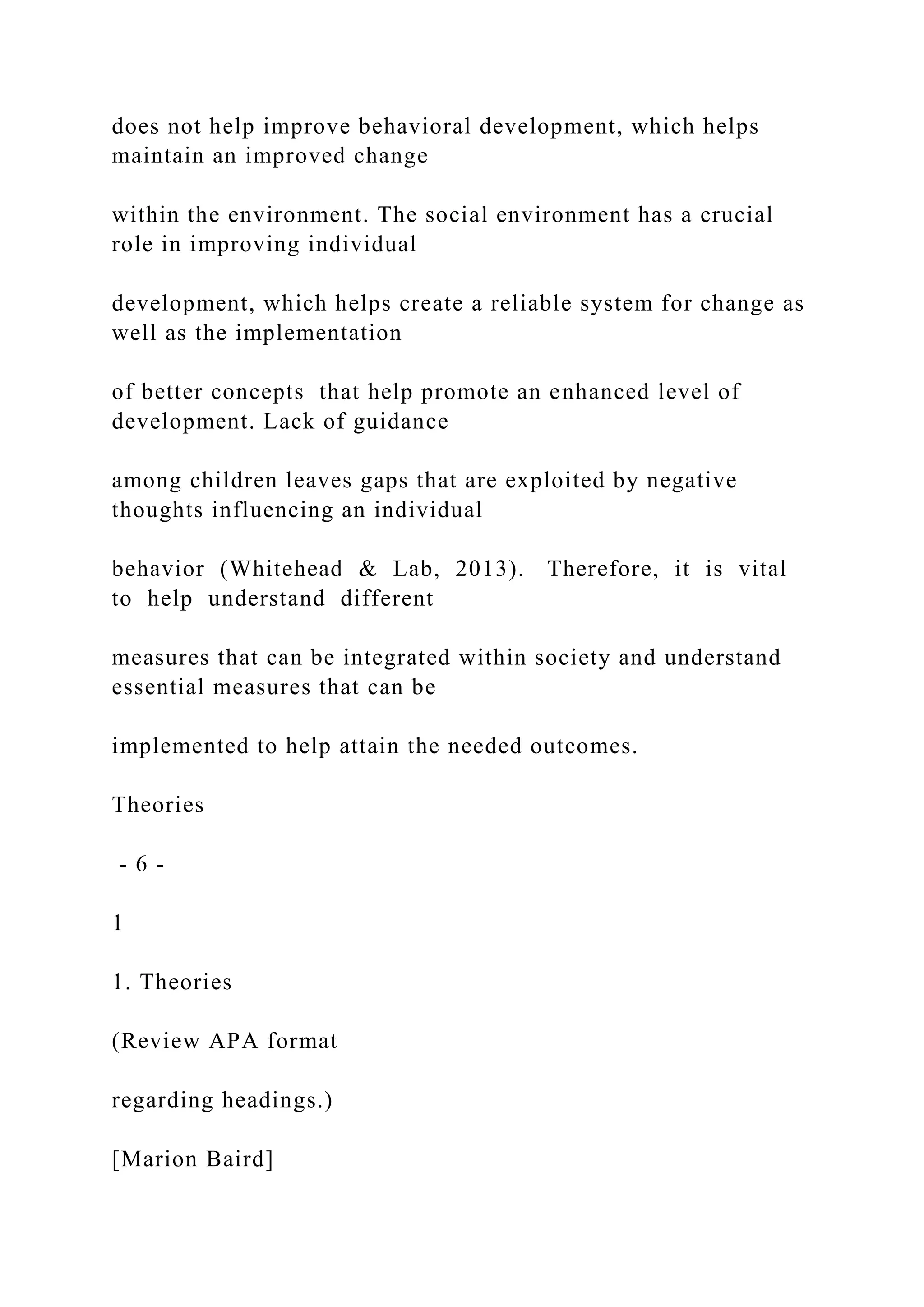 does not help improve behavioral development, which helps
maintain an improved change
within the environment. The social environment has a crucial
role in improving individual
development, which helps create a reliable system for change as
well as the implementation
of better concepts that help promote an enhanced level of
development. Lack of guidance
among children leaves gaps that are exploited by negative
thoughts influencing an individual
behavior (Whitehead & Lab, 2013). Therefore, it is vital
to help understand different
measures that can be integrated within society and understand
essential measures that can be
implemented to help attain the needed outcomes.
Theories
- 6 -
1
1. Theories
(Review APA format
regarding headings.)
[Marion Baird]
 