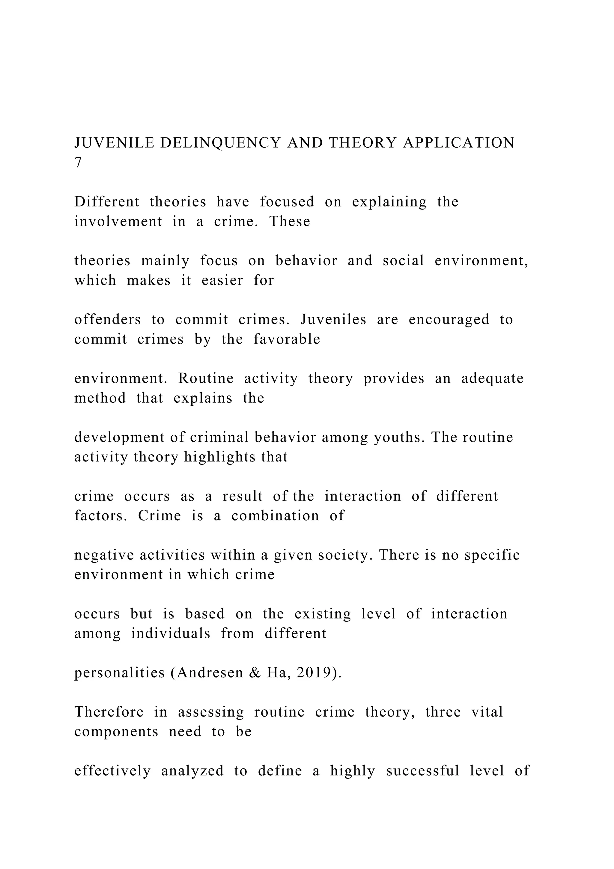 JUVENILE DELINQUENCY AND THEORY APPLICATION
7
Different theories have focused on explaining the
involvement in a crime. These
theories mainly focus on behavior and social environment,
which makes it easier for
offenders to commit crimes. Juveniles are encouraged to
commit crimes by the favorable
environment. Routine activity theory provides an adequate
method that explains the
development of criminal behavior among youths. The routine
activity theory highlights that
crime occurs as a result of the interaction of different
factors. Crime is a combination of
negative activities within a given society. There is no specific
environment in which crime
occurs but is based on the existing level of interaction
among individuals from different
personalities (Andresen & Ha, 2019).
Therefore in assessing routine crime theory, three vital
components need to be
effectively analyzed to define a highly successful level of
 