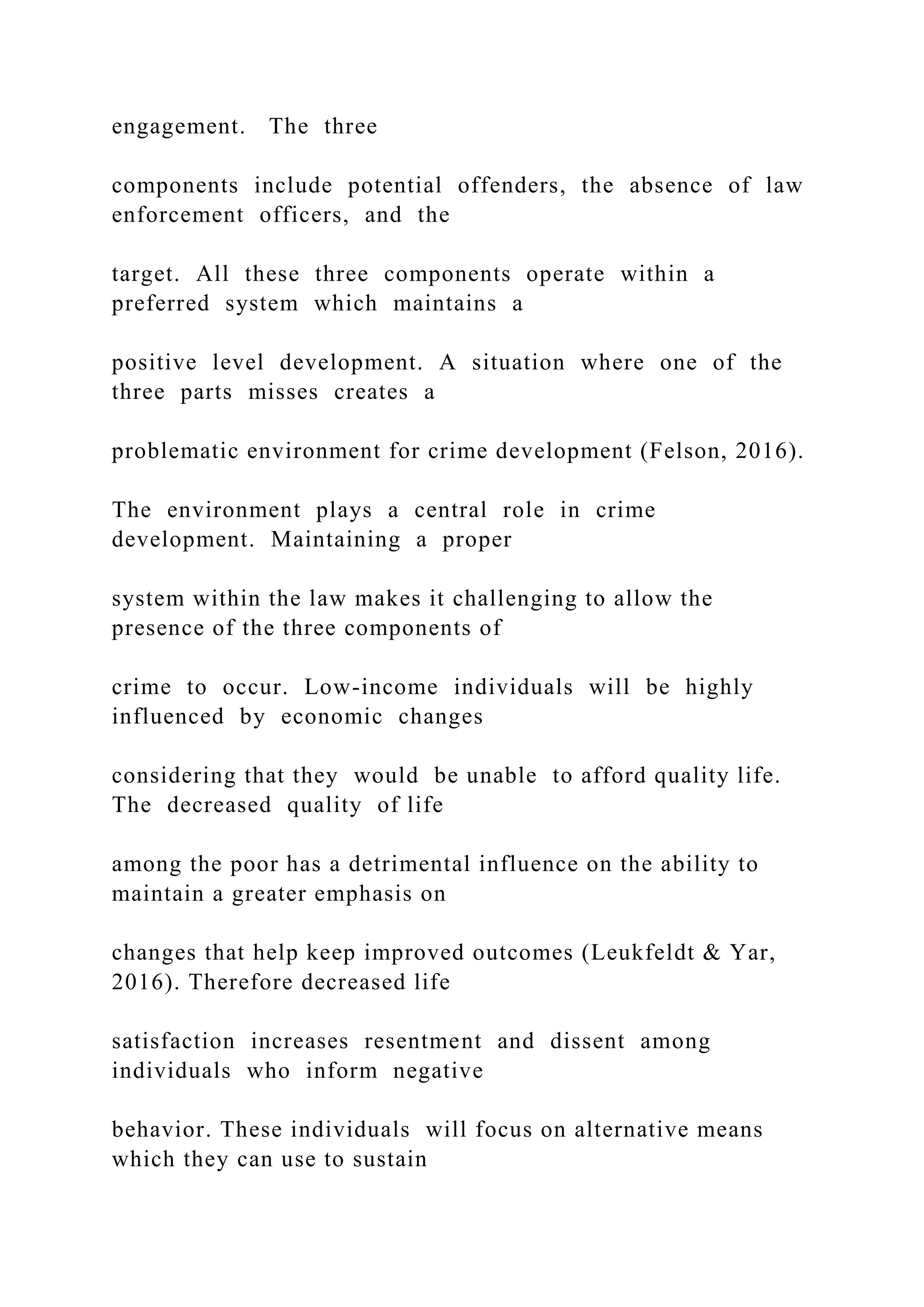 engagement. The three
components include potential offenders, the absence of law
enforcement officers, and the
target. All these three components operate within a
preferred system which maintains a
positive level development. A situation where one of the
three parts misses creates a
problematic environment for crime development (Felson, 2016).
The environment plays a central role in crime
development. Maintaining a proper
system within the law makes it challenging to allow the
presence of the three components of
crime to occur. Low-income individuals will be highly
influenced by economic changes
considering that they would be unable to afford quality life.
The decreased quality of life
among the poor has a detrimental influence on the ability to
maintain a greater emphasis on
changes that help keep improved outcomes (Leukfeldt & Yar,
2016). Therefore decreased life
satisfaction increases resentment and dissent among
individuals who inform negative
behavior. These individuals will focus on alternative means
which they can use to sustain
 