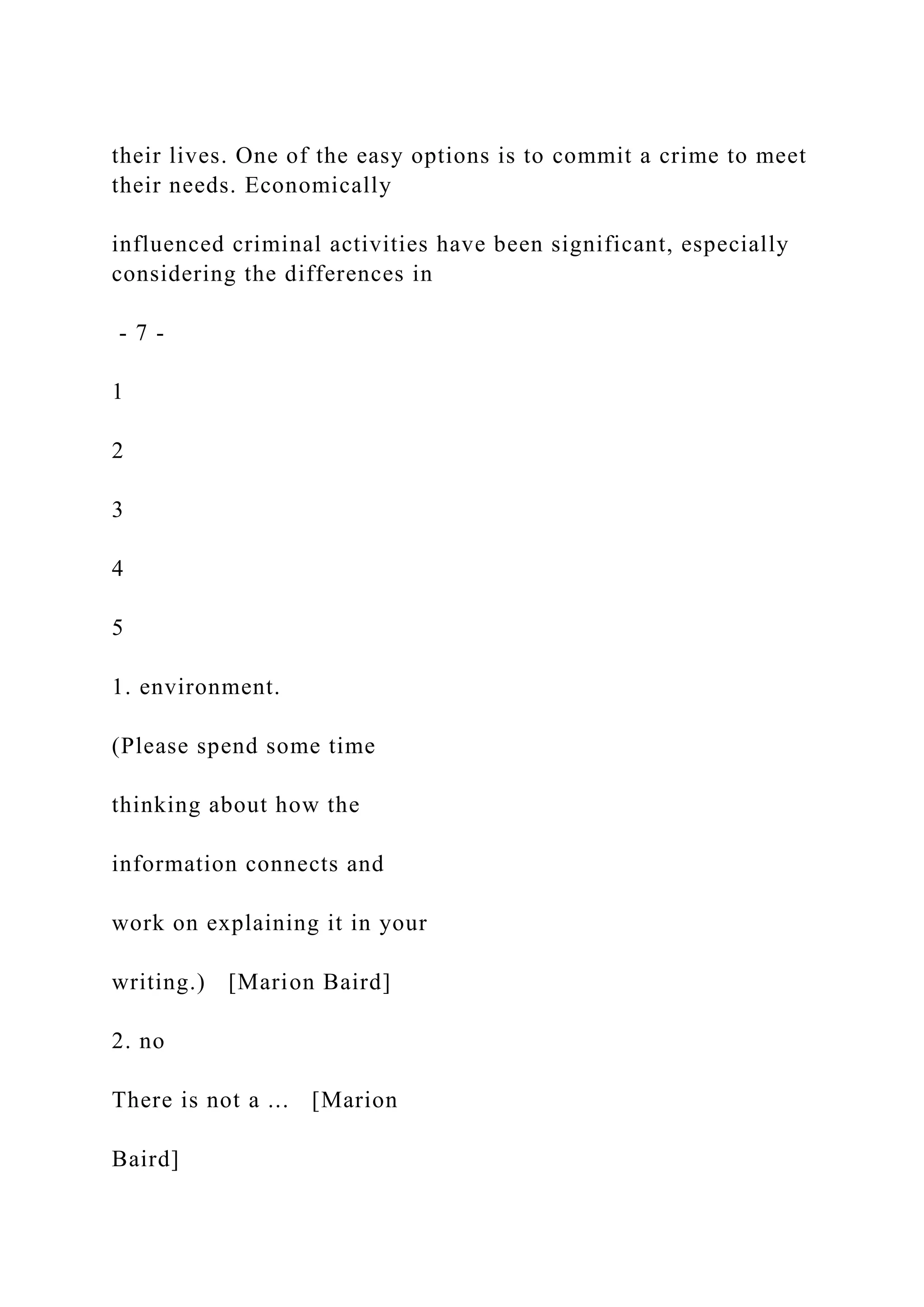 their lives. One of the easy options is to commit a crime to meet
their needs. Economically
influenced criminal activities have been significant, especially
considering the differences in
- 7 -
1
2
3
4
5
1. environment.
(Please spend some time
thinking about how the
information connects and
work on explaining it in your
writing.) [Marion Baird]
2. no
There is not a ... [Marion
Baird]
 