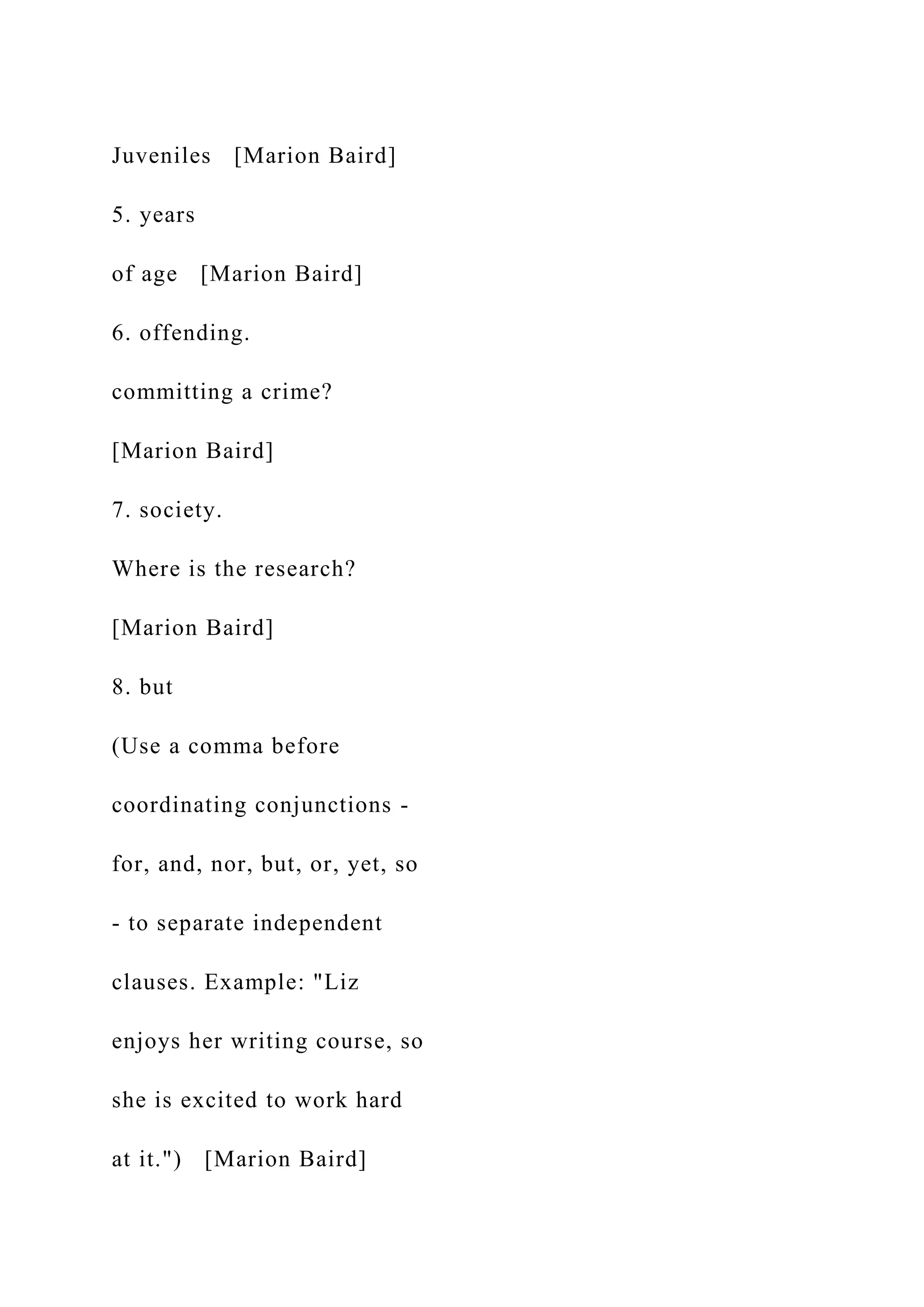 Juveniles [Marion Baird]
5. years
of age [Marion Baird]
6. offending.
committing a crime?
[Marion Baird]
7. society.
Where is the research?
[Marion Baird]
8. but
(Use a comma before
coordinating conjunctions -
for, and, nor, but, or, yet, so
- to separate independent
clauses. Example: "Liz
enjoys her writing course, so
she is excited to work hard
at it.") [Marion Baird]
 