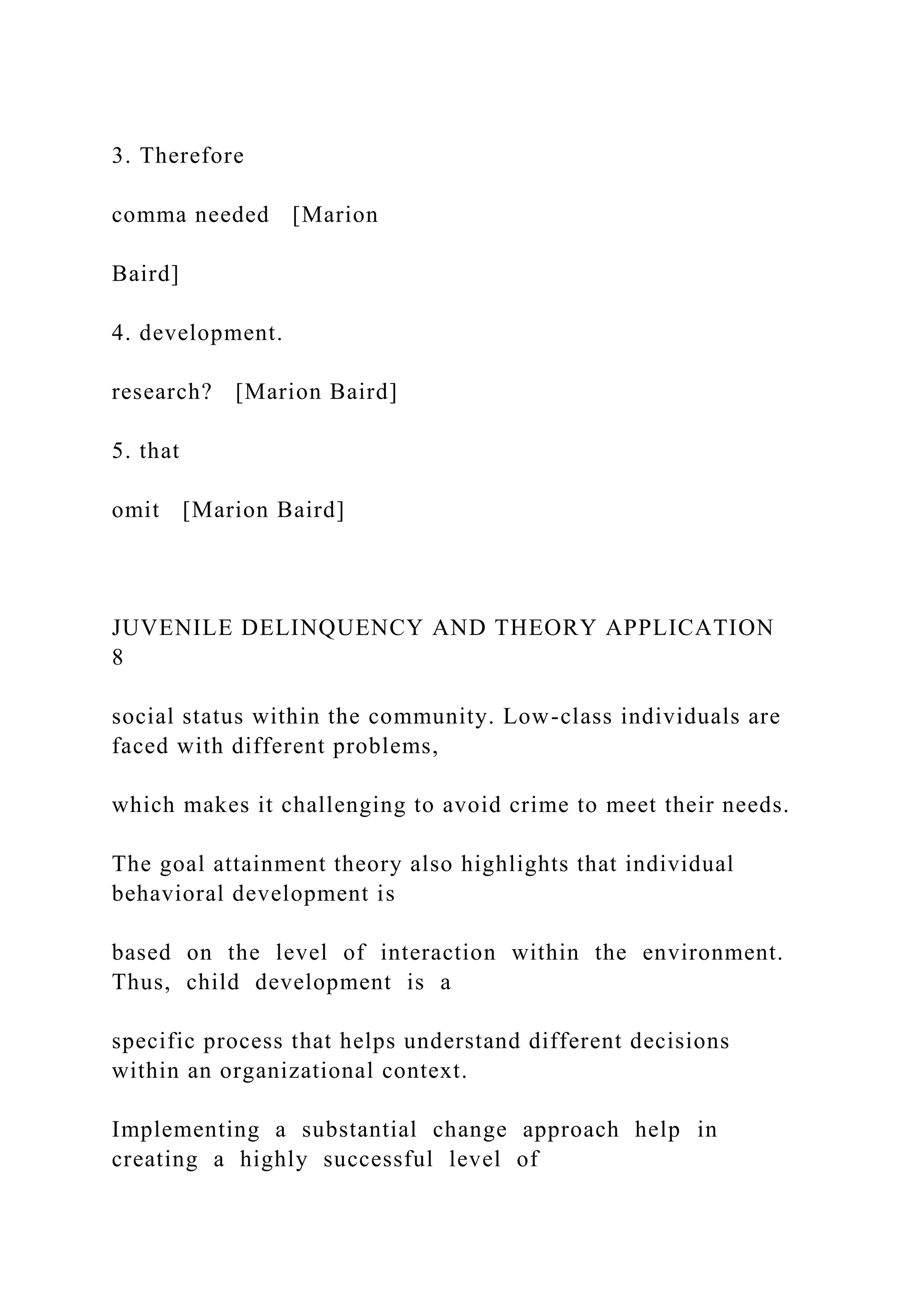 3. Therefore
comma needed [Marion
Baird]
4. development.
research? [Marion Baird]
5. that
omit [Marion Baird]
JUVENILE DELINQUENCY AND THEORY APPLICATION
8
social status within the community. Low-class individuals are
faced with different problems,
which makes it challenging to avoid crime to meet their needs.
The goal attainment theory also highlights that individual
behavioral development is
based on the level of interaction within the environment.
Thus, child development is a
specific process that helps understand different decisions
within an organizational context.
Implementing a substantial change approach help in
creating a highly successful level of
 
