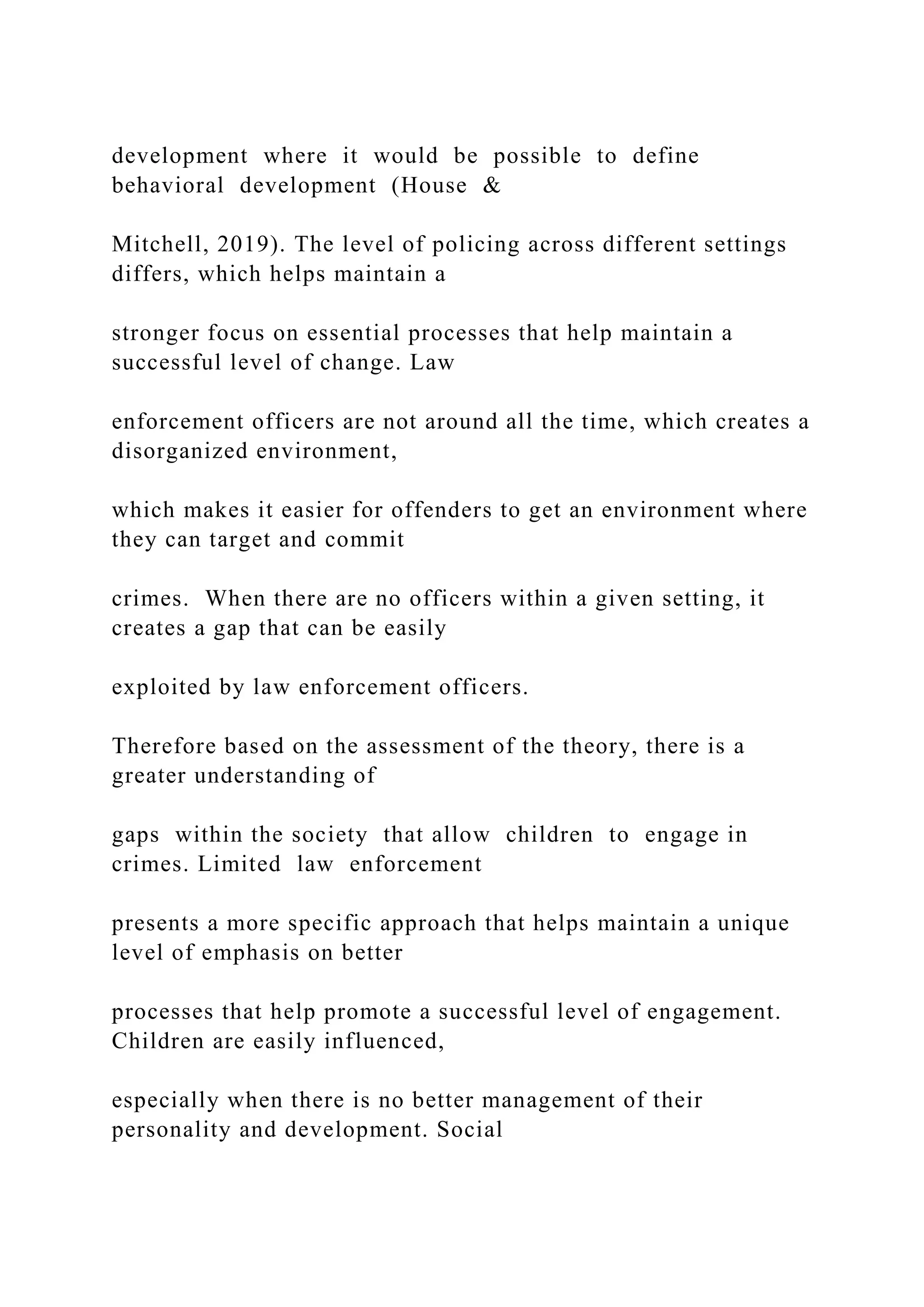 development where it would be possible to define
behavioral development (House &
Mitchell, 2019). The level of policing across different settings
differs, which helps maintain a
stronger focus on essential processes that help maintain a
successful level of change. Law
enforcement officers are not around all the time, which creates a
disorganized environment,
which makes it easier for offenders to get an environment where
they can target and commit
crimes. When there are no officers within a given setting, it
creates a gap that can be easily
exploited by law enforcement officers.
Therefore based on the assessment of the theory, there is a
greater understanding of
gaps within the society that allow children to engage in
crimes. Limited law enforcement
presents a more specific approach that helps maintain a unique
level of emphasis on better
processes that help promote a successful level of engagement.
Children are easily influenced,
especially when there is no better management of their
personality and development. Social
 