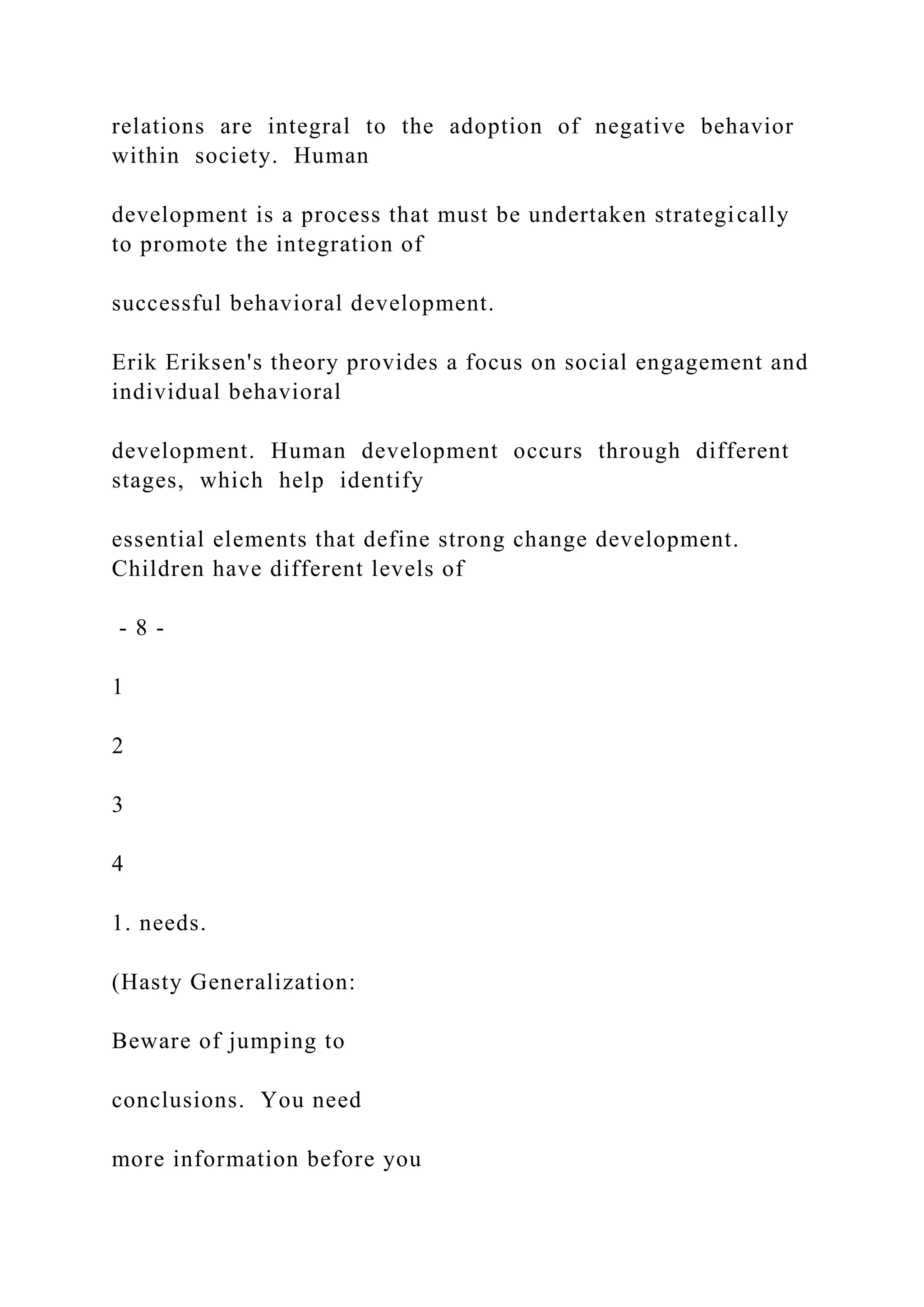 relations are integral to the adoption of negative behavior
within society. Human
development is a process that must be undertaken strategically
to promote the integration of
successful behavioral development.
Erik Eriksen's theory provides a focus on social engagement and
individual behavioral
development. Human development occurs through different
stages, which help identify
essential elements that define strong change development.
Children have different levels of
- 8 -
1
2
3
4
1. needs.
(Hasty Generalization:
Beware of jumping to
conclusions. You need
more information before you
 