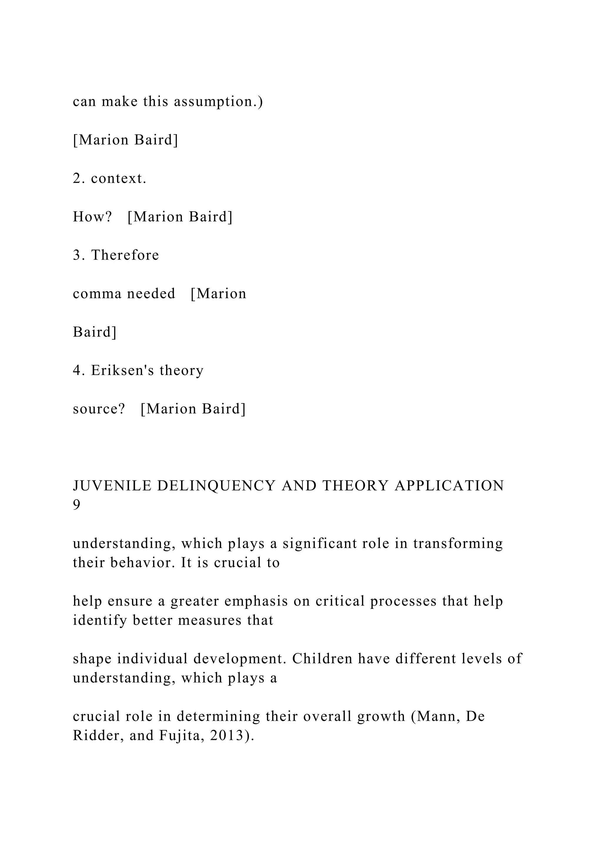 can make this assumption.)
[Marion Baird]
2. context.
How? [Marion Baird]
3. Therefore
comma needed [Marion
Baird]
4. Eriksen's theory
source? [Marion Baird]
JUVENILE DELINQUENCY AND THEORY APPLICATION
9
understanding, which plays a significant role in transforming
their behavior. It is crucial to
help ensure a greater emphasis on critical processes that help
identify better measures that
shape individual development. Children have different levels of
understanding, which plays a
crucial role in determining their overall growth (Mann, De
Ridder, and Fujita, 2013).
 