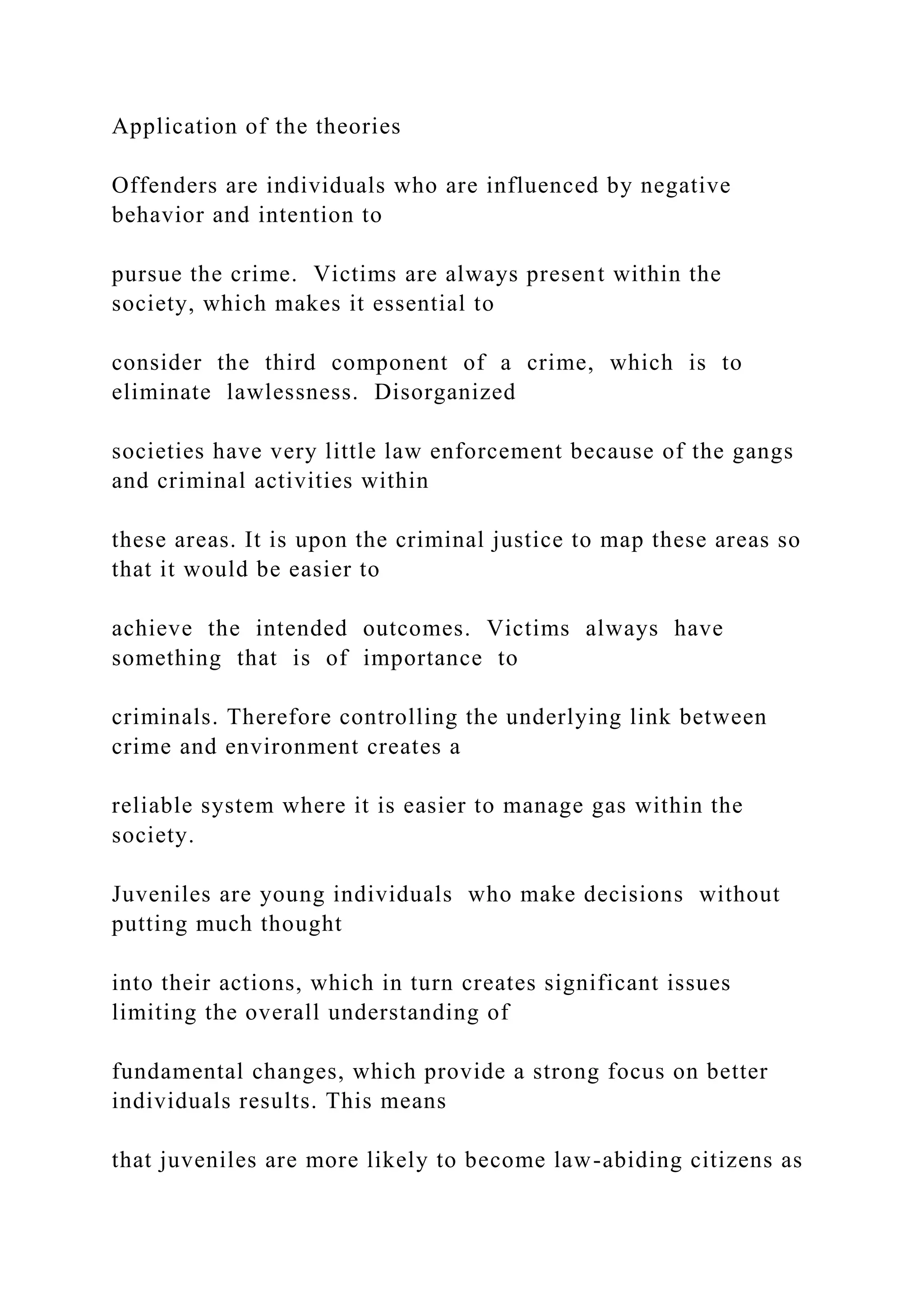 Application of the theories
Offenders are individuals who are influenced by negative
behavior and intention to
pursue the crime. Victims are always present within the
society, which makes it essential to
consider the third component of a crime, which is to
eliminate lawlessness. Disorganized
societies have very little law enforcement because of the gangs
and criminal activities within
these areas. It is upon the criminal justice to map these areas so
that it would be easier to
achieve the intended outcomes. Victims always have
something that is of importance to
criminals. Therefore controlling the underlying link between
crime and environment creates a
reliable system where it is easier to manage gas within the
society.
Juveniles are young individuals who make decisions without
putting much thought
into their actions, which in turn creates significant issues
limiting the overall understanding of
fundamental changes, which provide a strong focus on better
individuals results. This means
that juveniles are more likely to become law-abiding citizens as
 