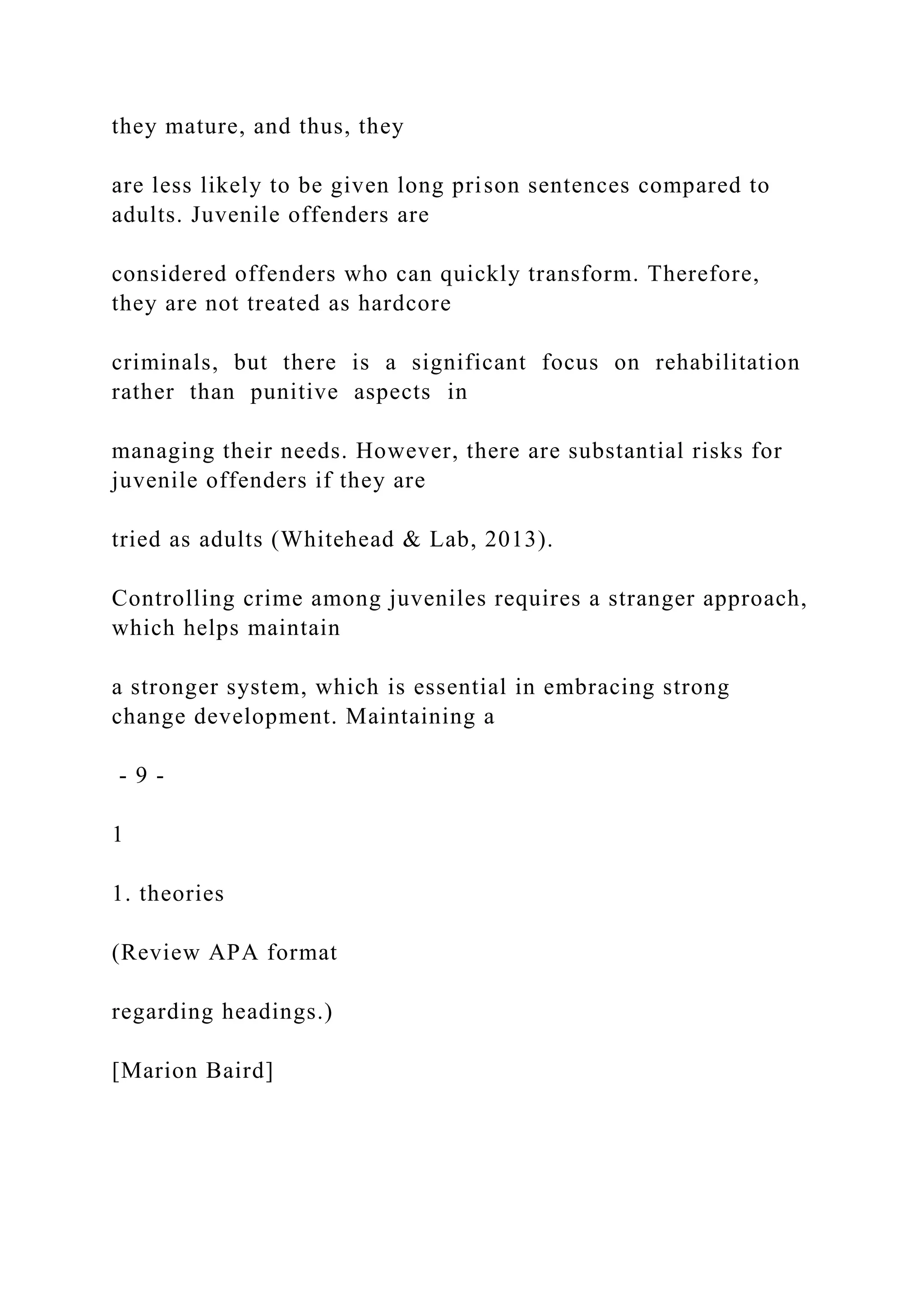 they mature, and thus, they
are less likely to be given long prison sentences compared to
adults. Juvenile offenders are
considered offenders who can quickly transform. Therefore,
they are not treated as hardcore
criminals, but there is a significant focus on rehabilitation
rather than punitive aspects in
managing their needs. However, there are substantial risks for
juvenile offenders if they are
tried as adults (Whitehead & Lab, 2013).
Controlling crime among juveniles requires a stranger approach,
which helps maintain
a stronger system, which is essential in embracing strong
change development. Maintaining a
- 9 -
1
1. theories
(Review APA format
regarding headings.)
[Marion Baird]
 