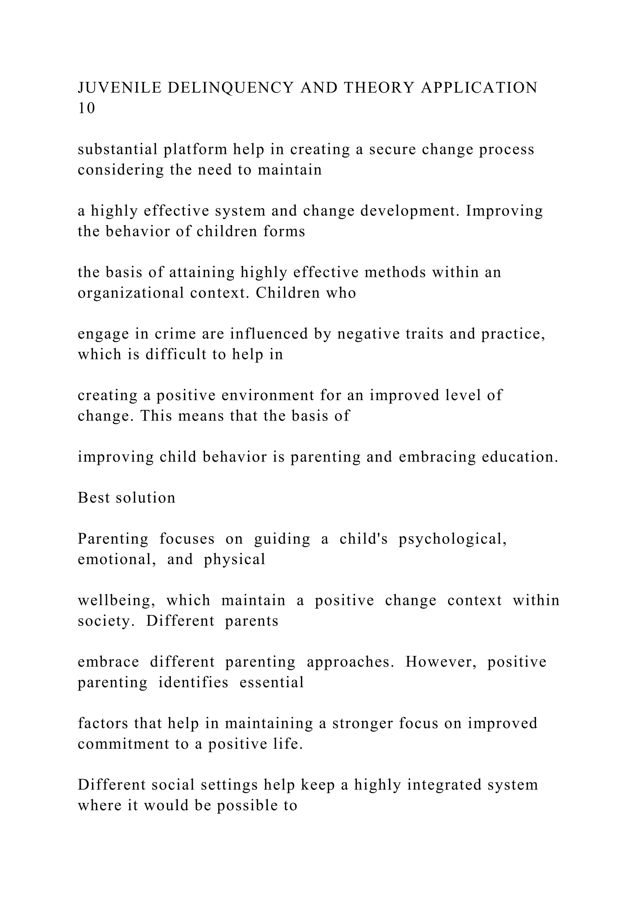 JUVENILE DELINQUENCY AND THEORY APPLICATION
10
substantial platform help in creating a secure change process
considering the need to maintain
a highly effective system and change development. Improving
the behavior of children forms
the basis of attaining highly effective methods within an
organizational context. Children who
engage in crime are influenced by negative traits and practice,
which is difficult to help in
creating a positive environment for an improved level of
change. This means that the basis of
improving child behavior is parenting and embracing education.
Best solution
Parenting focuses on guiding a child's psychological,
emotional, and physical
wellbeing, which maintain a positive change context within
society. Different parents
embrace different parenting approaches. However, positive
parenting identifies essential
factors that help in maintaining a stronger focus on improved
commitment to a positive life.
Different social settings help keep a highly integrated system
where it would be possible to
 