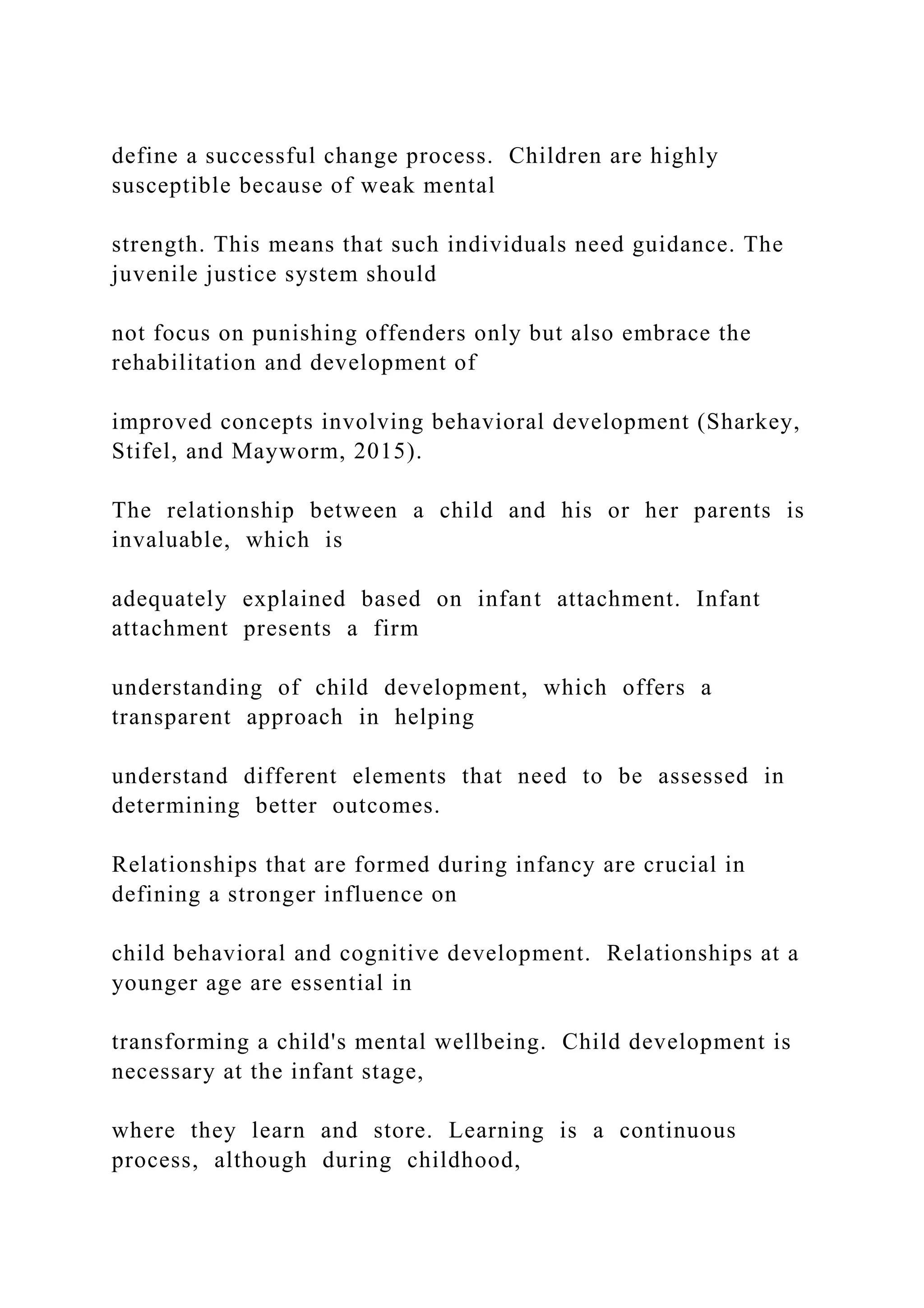 define a successful change process. Children are highly
susceptible because of weak mental
strength. This means that such individuals need guidance. The
juvenile justice system should
not focus on punishing offenders only but also embrace the
rehabilitation and development of
improved concepts involving behavioral development (Sharkey,
Stifel, and Mayworm, 2015).
The relationship between a child and his or her parents is
invaluable, which is
adequately explained based on infant attachment. Infant
attachment presents a firm
understanding of child development, which offers a
transparent approach in helping
understand different elements that need to be assessed in
determining better outcomes.
Relationships that are formed during infancy are crucial in
defining a stronger influence on
child behavioral and cognitive development. Relationships at a
younger age are essential in
transforming a child's mental wellbeing. Child development is
necessary at the infant stage,
where they learn and store. Learning is a continuous
process, although during childhood,
 