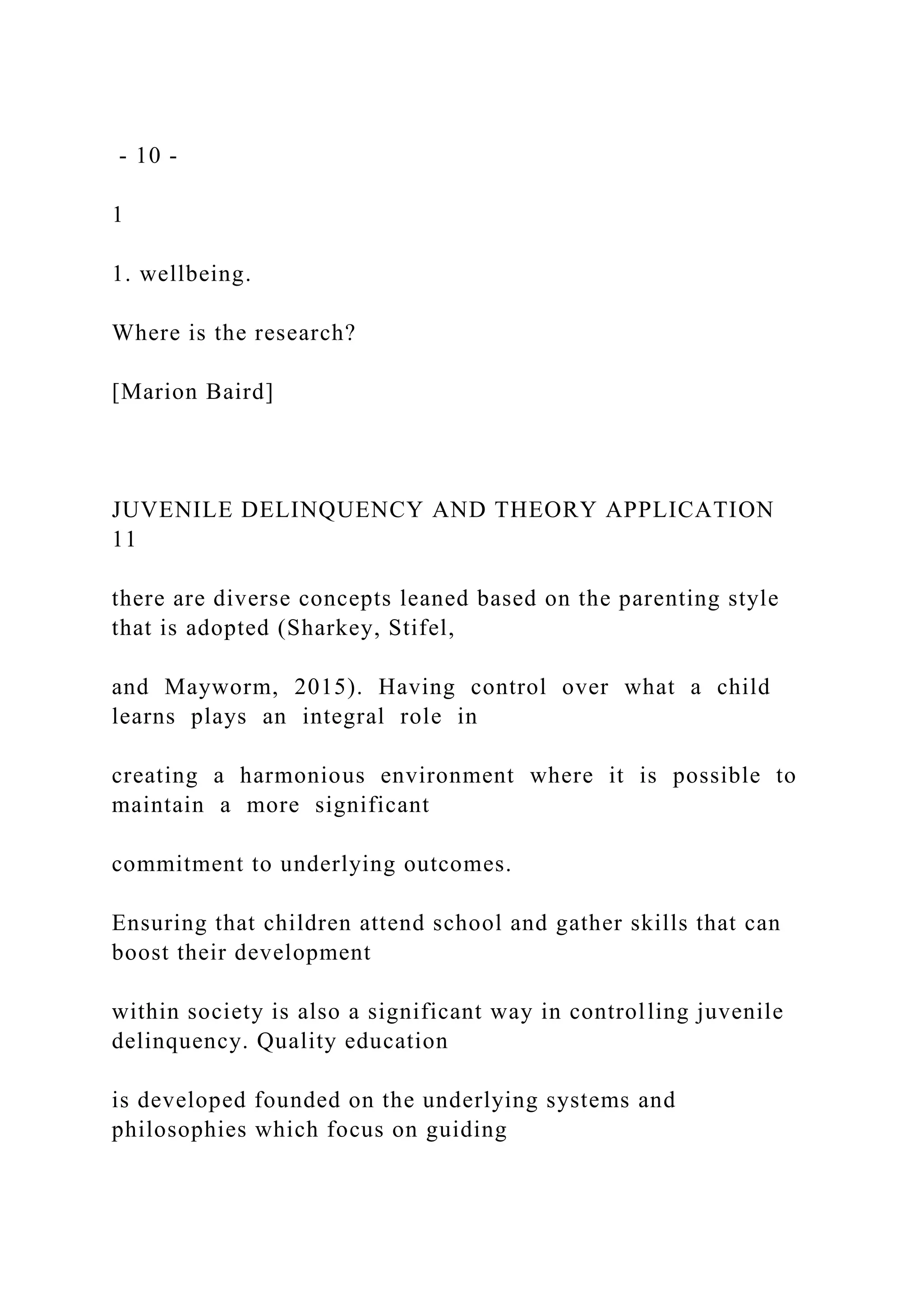- 10 -
1
1. wellbeing.
Where is the research?
[Marion Baird]
JUVENILE DELINQUENCY AND THEORY APPLICATION
11
there are diverse concepts leaned based on the parenting style
that is adopted (Sharkey, Stifel,
and Mayworm, 2015). Having control over what a child
learns plays an integral role in
creating a harmonious environment where it is possible to
maintain a more significant
commitment to underlying outcomes.
Ensuring that children attend school and gather skills that can
boost their development
within society is also a significant way in controlling juvenile
delinquency. Quality education
is developed founded on the underlying systems and
philosophies which focus on guiding
 