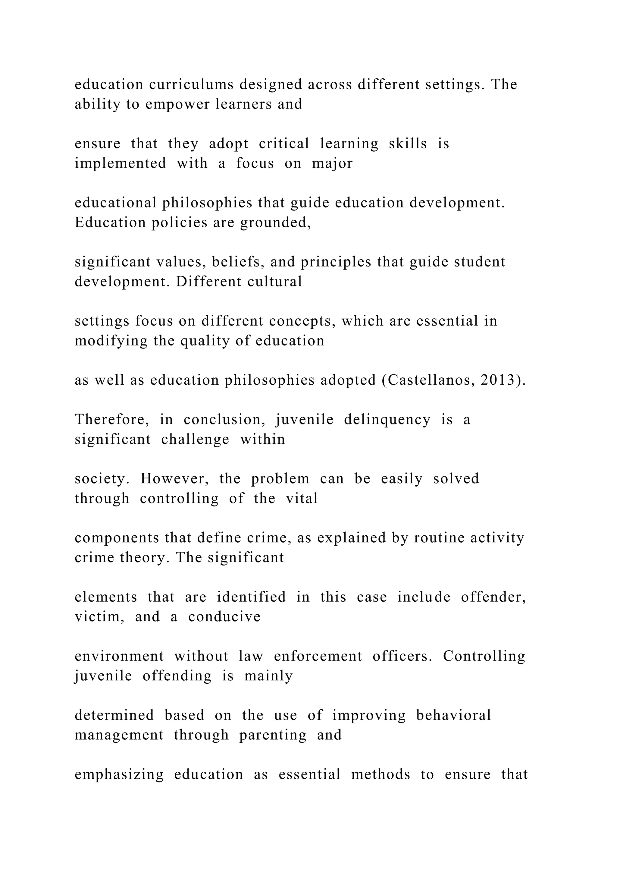 education curriculums designed across different settings. The
ability to empower learners and
ensure that they adopt critical learning skills is
implemented with a focus on major
educational philosophies that guide education development.
Education policies are grounded,
significant values, beliefs, and principles that guide student
development. Different cultural
settings focus on different concepts, which are essential in
modifying the quality of education
as well as education philosophies adopted (Castellanos, 2013).
Therefore, in conclusion, juvenile delinquency is a
significant challenge within
society. However, the problem can be easily solved
through controlling of the vital
components that define crime, as explained by routine activity
crime theory. The significant
elements that are identified in this case include offender,
victim, and a conducive
environment without law enforcement officers. Controlling
juvenile offending is mainly
determined based on the use of improving behavioral
management through parenting and
emphasizing education as essential methods to ensure that
 