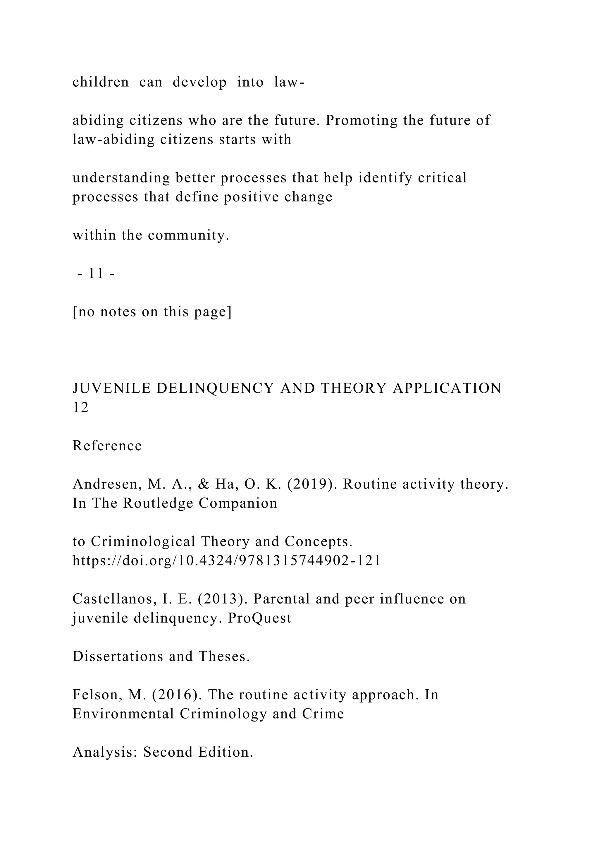 children can develop into law-
abiding citizens who are the future. Promoting the future of
law-abiding citizens starts with
understanding better processes that help identify critical
processes that define positive change
within the community.
- 11 -
[no notes on this page]
JUVENILE DELINQUENCY AND THEORY APPLICATION
12
Reference
Andresen, M. A., & Ha, O. K. (2019). Routine activity theory.
In The Routledge Companion
to Criminological Theory and Concepts.
https://doi.org/10.4324/9781315744902-121
Castellanos, I. E. (2013). Parental and peer influence on
juvenile delinquency. ProQuest
Dissertations and Theses.
Felson, M. (2016). The routine activity approach. In
Environmental Criminology and Crime
Analysis: Second Edition.
 
