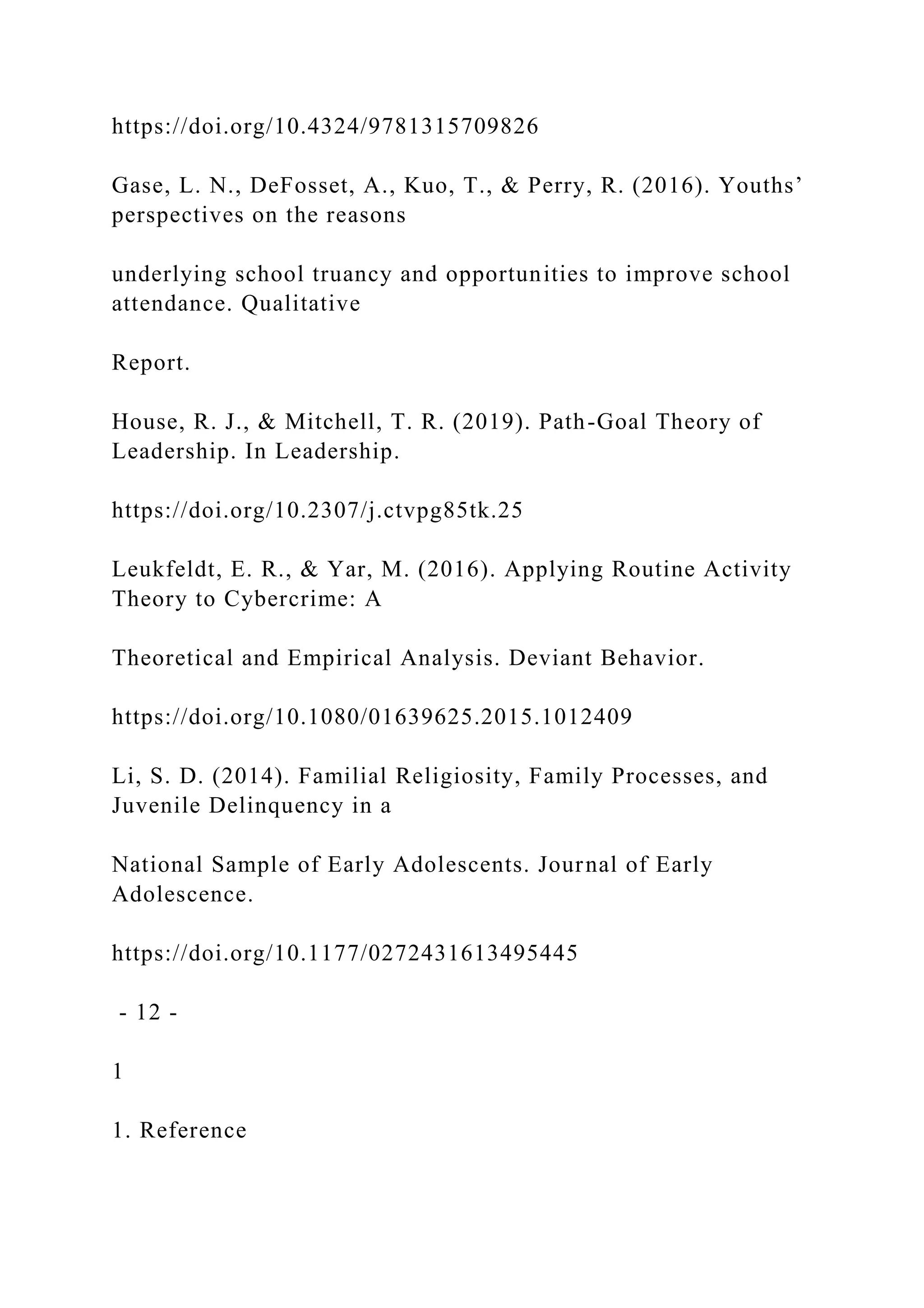 https://doi.org/10.4324/9781315709826
Gase, L. N., DeFosset, A., Kuo, T., & Perry, R. (2016). Youths’
perspectives on the reasons
underlying school truancy and opportunities to improve school
attendance. Qualitative
Report.
House, R. J., & Mitchell, T. R. (2019). Path-Goal Theory of
Leadership. In Leadership.
https://doi.org/10.2307/j.ctvpg85tk.25
Leukfeldt, E. R., & Yar, M. (2016). Applying Routine Activity
Theory to Cybercrime: A
Theoretical and Empirical Analysis. Deviant Behavior.
https://doi.org/10.1080/01639625.2015.1012409
Li, S. D. (2014). Familial Religiosity, Family Processes, and
Juvenile Delinquency in a
National Sample of Early Adolescents. Journal of Early
Adolescence.
https://doi.org/10.1177/0272431613495445
- 12 -
1
1. Reference
 