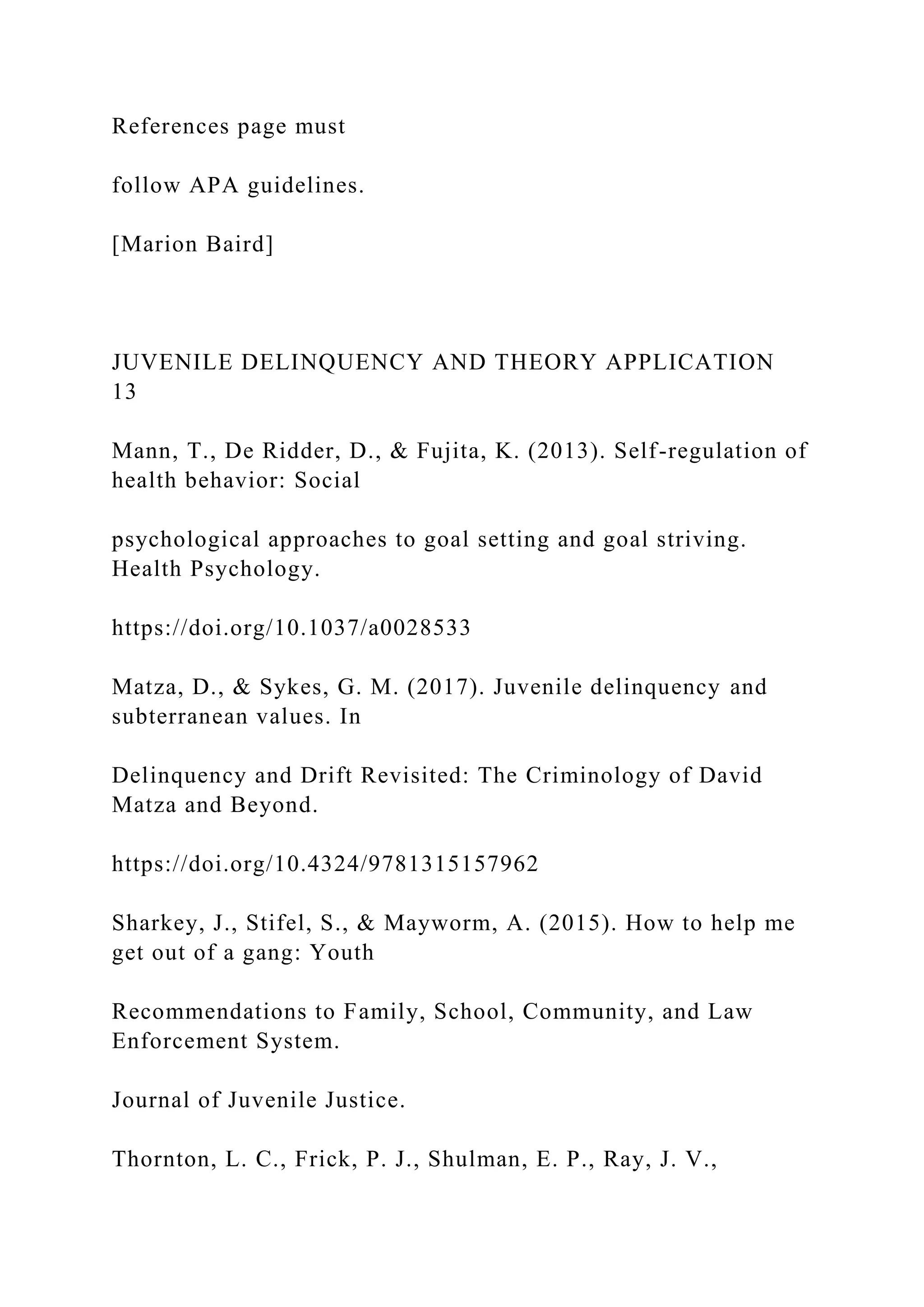 References page must
follow APA guidelines.
[Marion Baird]
JUVENILE DELINQUENCY AND THEORY APPLICATION
13
Mann, T., De Ridder, D., & Fujita, K. (2013). Self-regulation of
health behavior: Social
psychological approaches to goal setting and goal striving.
Health Psychology.
https://doi.org/10.1037/a0028533
Matza, D., & Sykes, G. M. (2017). Juvenile delinquency and
subterranean values. In
Delinquency and Drift Revisited: The Criminology of David
Matza and Beyond.
https://doi.org/10.4324/9781315157962
Sharkey, J., Stifel, S., & Mayworm, A. (2015). How to help me
get out of a gang: Youth
Recommendations to Family, School, Community, and Law
Enforcement System.
Journal of Juvenile Justice.
Thornton, L. C., Frick, P. J., Shulman, E. P., Ray, J. V.,
 