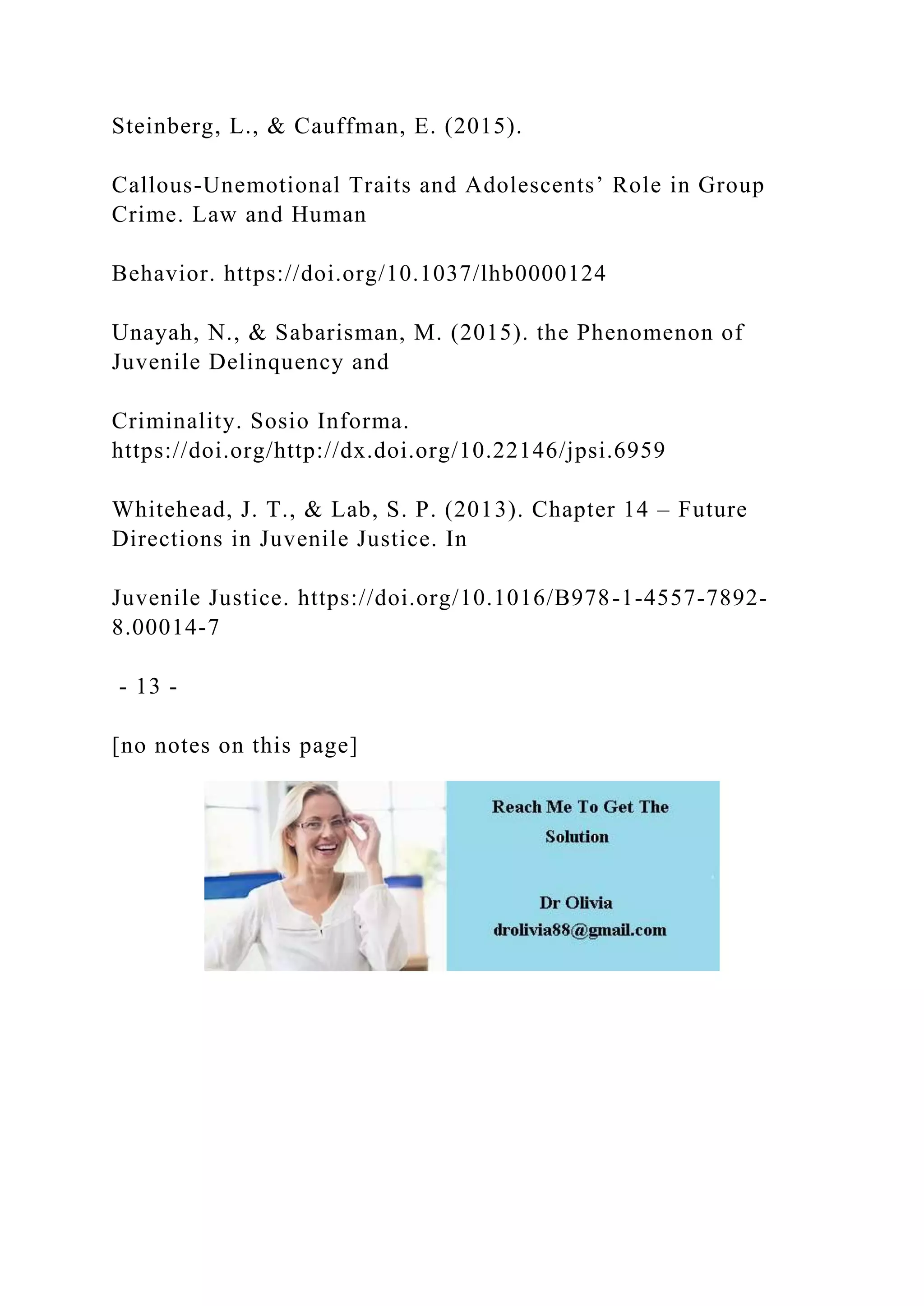 Steinberg, L., & Cauffman, E. (2015).
Callous-Unemotional Traits and Adolescents’ Role in Group
Crime. Law and Human
Behavior. https://doi.org/10.1037/lhb0000124
Unayah, N., & Sabarisman, M. (2015). the Phenomenon of
Juvenile Delinquency and
Criminality. Sosio Informa.
https://doi.org/http://dx.doi.org/10.22146/jpsi.6959
Whitehead, J. T., & Lab, S. P. (2013). Chapter 14 – Future
Directions in Juvenile Justice. In
Juvenile Justice. https://doi.org/10.1016/B978-1-4557-7892-
8.00014-7
- 13 -
[no notes on this page]
 