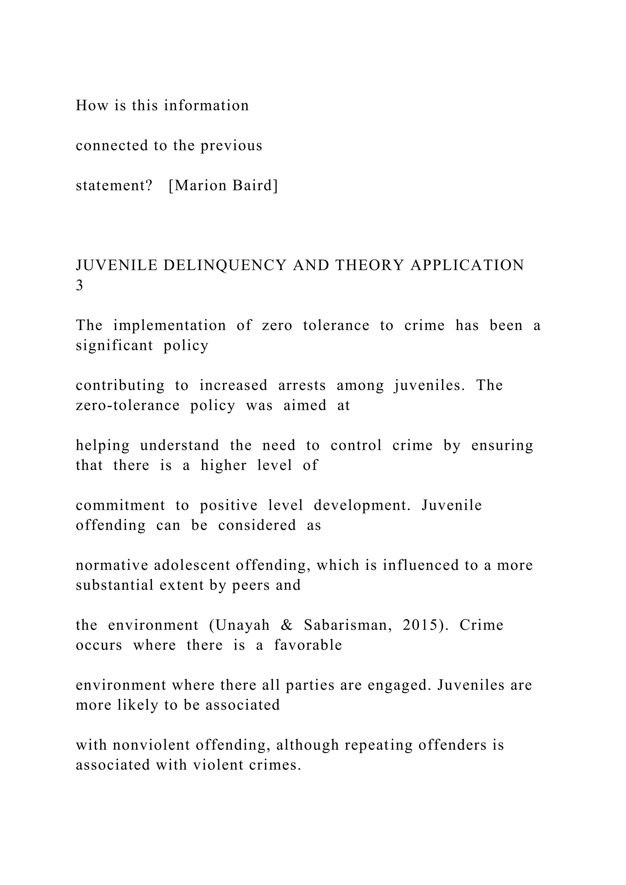 How is this information
connected to the previous
statement? [Marion Baird]
JUVENILE DELINQUENCY AND THEORY APPLICATION
3
The implementation of zero tolerance to crime has been a
significant policy
contributing to increased arrests among juveniles. The
zero-tolerance policy was aimed at
helping understand the need to control crime by ensuring
that there is a higher level of
commitment to positive level development. Juvenile
offending can be considered as
normative adolescent offending, which is influenced to a more
substantial extent by peers and
the environment (Unayah & Sabarisman, 2015). Crime
occurs where there is a favorable
environment where there all parties are engaged. Juveniles are
more likely to be associated
with nonviolent offending, although repeating offenders is
associated with violent crimes.
 