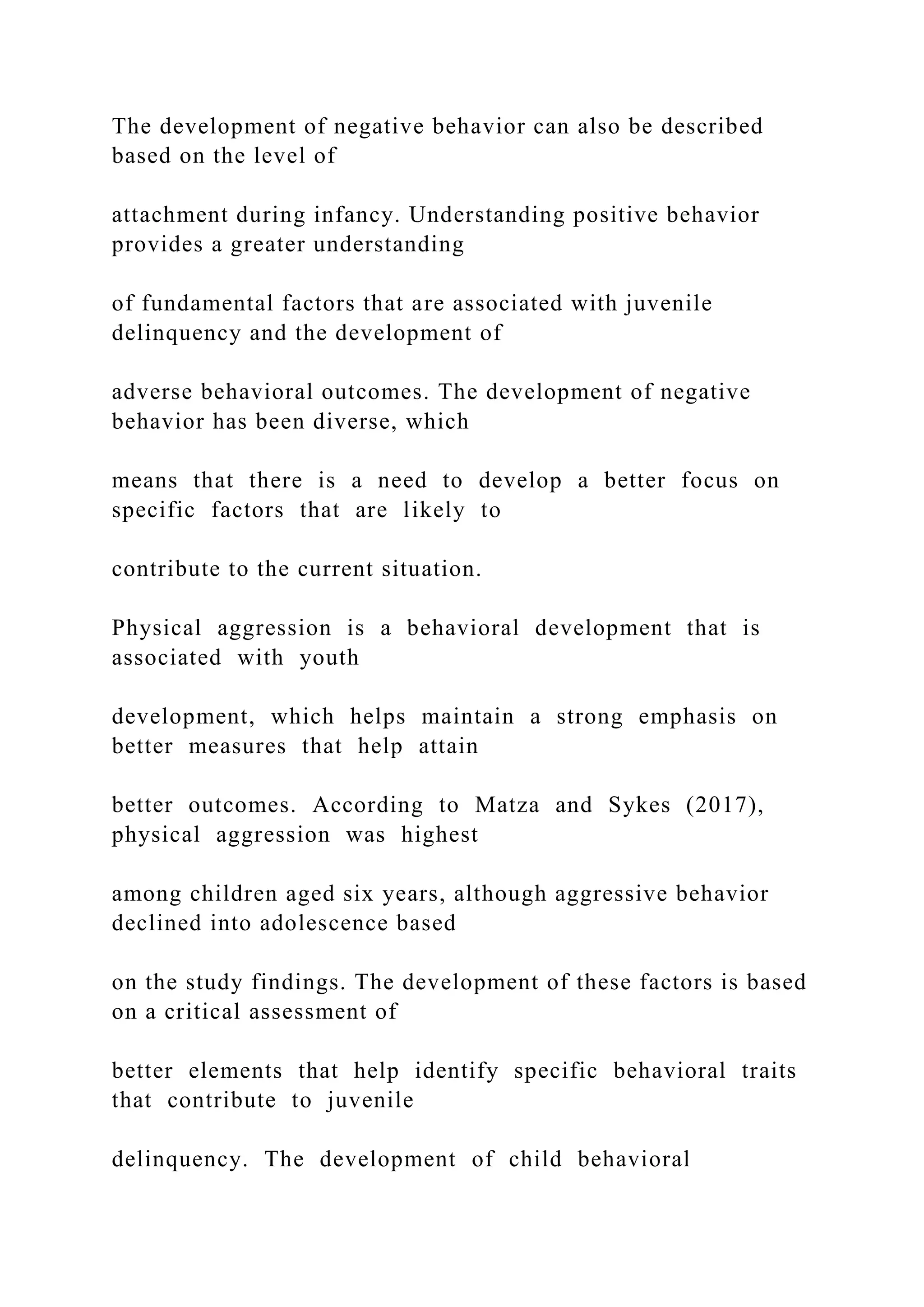 The development of negative behavior can also be described
based on the level of
attachment during infancy. Understanding positive behavior
provides a greater understanding
of fundamental factors that are associated with juvenile
delinquency and the development of
adverse behavioral outcomes. The development of negative
behavior has been diverse, which
means that there is a need to develop a better focus on
specific factors that are likely to
contribute to the current situation.
Physical aggression is a behavioral development that is
associated with youth
development, which helps maintain a strong emphasis on
better measures that help attain
better outcomes. According to Matza and Sykes (2017),
physical aggression was highest
among children aged six years, although aggressive behavior
declined into adolescence based
on the study findings. The development of these factors is based
on a critical assessment of
better elements that help identify specific behavioral traits
that contribute to juvenile
delinquency. The development of child behavioral
 