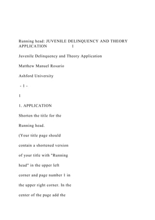 Running head: JUVENILE DELINQUENCY AND THEORY
APPLICATION 1
Juvenile Delinquency and Theory Application
Matthew Manuel Rosario
Ashford University
- 1 -
1
1. APPLICATION
Shorten the title for the
Running head.
(Your title page should
contain a shortened version
of your title with "Running
head" in the upper left
corner and page number 1 in
the upper right corner. In the
center of the page add the
 
