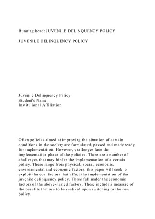 Running head: JUVENILE DELINQUENCY POLICY
JUVENILE DELINQUENCY POLICY
Juvenile Delinquency Policy
Student's Name
Institutional Affiliation
Often policies aimed at improving the situation of certain
conditions in the society are formulated, passed and made ready
for implementation. However, challenges face the
implementation phase of the policies. There are a number of
challenges that may hinder the implementation of a certain
policy. These range from physical, social, economic,
environmental and economic factors. this paper will seek to
exploit the cost factors that affect the implementation of the
juvenile delinquency policy. These fall under the economic
factors of the above-named factors. These include a measure of
the benefits that are to be realized upon switching to the new
policy.
 
