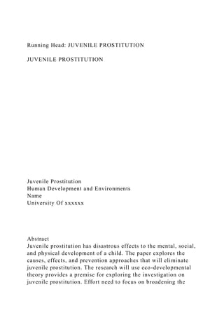 Running Head: JUVENILE PROSTITUTION
JUVENILE PROSTITUTION
Juvenile Prostitution
Human Development and Environments
Name
University Of xxxxxx
Abstract
Juvenile prostitution has disastrous effects to the mental, social,
and physical development of a child. The paper explores the
causes, effects, and prevention approaches that will eliminate
juvenile prostitution. The research will use eco-developmental
theory provides a premise for exploring the investigation on
juvenile prostitution. Effort need to focus on broadening the
 