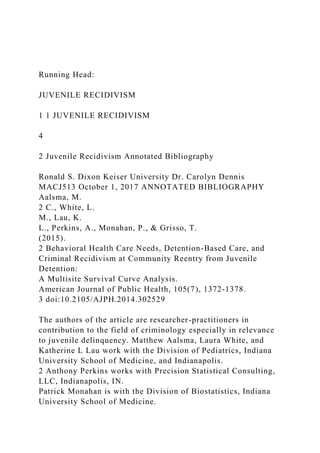 Running Head:
JUVENILE RECIDIVISM
1 1 JUVENILE RECIDIVISM
4
2 Juvenile Recidivism Annotated Bibliography
Ronald S. Dixon Keiser University Dr. Carolyn Dennis
MACJ513 October 1, 2017 ANNOTATED BIBLIOGRAPHY
Aalsma, M.
2 C., White, L.
M., Lau, K.
L., Perkins, A., Monahan, P., & Grisso, T.
(2015).
2 Behavioral Health Care Needs, Detention-Based Care, and
Criminal Recidivism at Community Reentry from Juvenile
Detention:
A Multisite Survival Curve Analysis.
American Journal of Public Health, 105(7), 1372-1378.
3 doi:10.2105/AJPH.2014.302529
The authors of the article are researcher-practitioners in
contribution to the field of criminology especially in relevance
to juvenile delinquency. Matthew Aalsma, Laura White, and
Katherine L Lau work with the Division of Pediatrics, Indiana
University School of Medicine, and Indianapolis.
2 Anthony Perkins works with Precision Statistical Consulting,
LLC, Indianapolis, IN.
Patrick Monahan is with the Division of Biostatistics, Indiana
University School of Medicine.
 