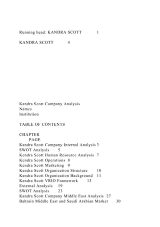 Running head: KANDRA SCOTT 1
KANDRA SCOTT 4
Kandra Scott Company Analysis
Names
Institution
TABLE OF CONTENTS
CHAPTER
PAGE
Kandra Scott Company Internal Analysis 3
SWOT Analysis 5
Kendra Scott Human Resource Analysis 7
Kendra Scott Operations 8
Kendra Scott Marketing 9
Kendra Scott Organization Structure 10
Kendra Scott Organization Background 11
Kendra Scott VRIO Framework 13
External Analysis 19
SWOT Analysis 23
Kandra Scott Company Middle East Analysis 27
Bahrain Middle East and Saudi Arabian Market 30
 