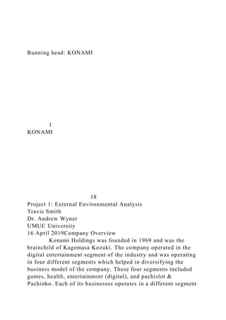 Running head: KONAMI
1
KONAMI
18
Project 1: External Environmental Analysis
Travis Smith
Dr. Andrew Wyner
UMUC University
16 April 2019Company Overview
Konami Holdings was founded in 1969 and was the
brainchild of Kagemasa Kozuki. The company operated in the
digital entertainment segment of the industry and was operating
in four different segments which helped in diversifying the
business model of the company. These four segments included
games, health, entertainment (digital), and pachislot &
Pachinko. Each of its businesses operates in a different segment
 