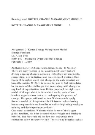 Running head: KOTTER CHANGE MANAGEMENT MODEL 2
KOTTER CHANGE MANAGEMENT MODEL 6
Assignment 3: Kotter Change Management Model
Kirsten Farnham
Dr. Allan Beck
HRM 560 – Managing Organizational Change
February 11, 2019
Applying Kotter’s Change Management Model to Walmart
There are many factors in our environment today that are
driving ongoing changes including technology advancements,
competition, new initiatives and project-based working. One
Greek philosopher stated that change is the only constant we
have (Hornstein, 2015). It is normal for one to feel intimidated
by the scale of the challenges that come along with change in
any kind of organization. John Kotter proposed the eight-step
model of change which he formulated on the basis of one
hundred organizations that were undergoing the process of
change. This paper will outline how Walmart could apply
Kotter’s model of change towards HR issues such as having
better compensation and benefits as well as improving employee
training and development procedures.
On several occasions, Walmart which is one of the largest
global retailers, has been accused of poor wages and employee
benefits. The pay scale are too low that they place their
employees below the poverty line. There are no benefits such as
 