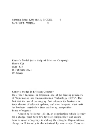 Running head: KOTTER’S MODEL 1
KOTTER’S MODEL 6
Kotter’s Model (case study of Ericsson Company)
Shawn Cyr
LDR 535
15 February 2021
Dr. Gwen
Kotter’s Model in Ericsson Company
This report focusses on Ericsson, one of the leading providers
of “Information and Communication Technology (ICT)”. The
fact that the world is changing fast enforces the business to
keep abreast of relevant updates, and then integrate what make
the business sustainable from marketing perspective.
Sense of urgency
According to Kotter (2012), an organization which is ready
for a change must have low level of complacency and ensure
there is sense of urgency in making the changes. Organizational
change in IT industry is characterized by uncertainty. There are
 